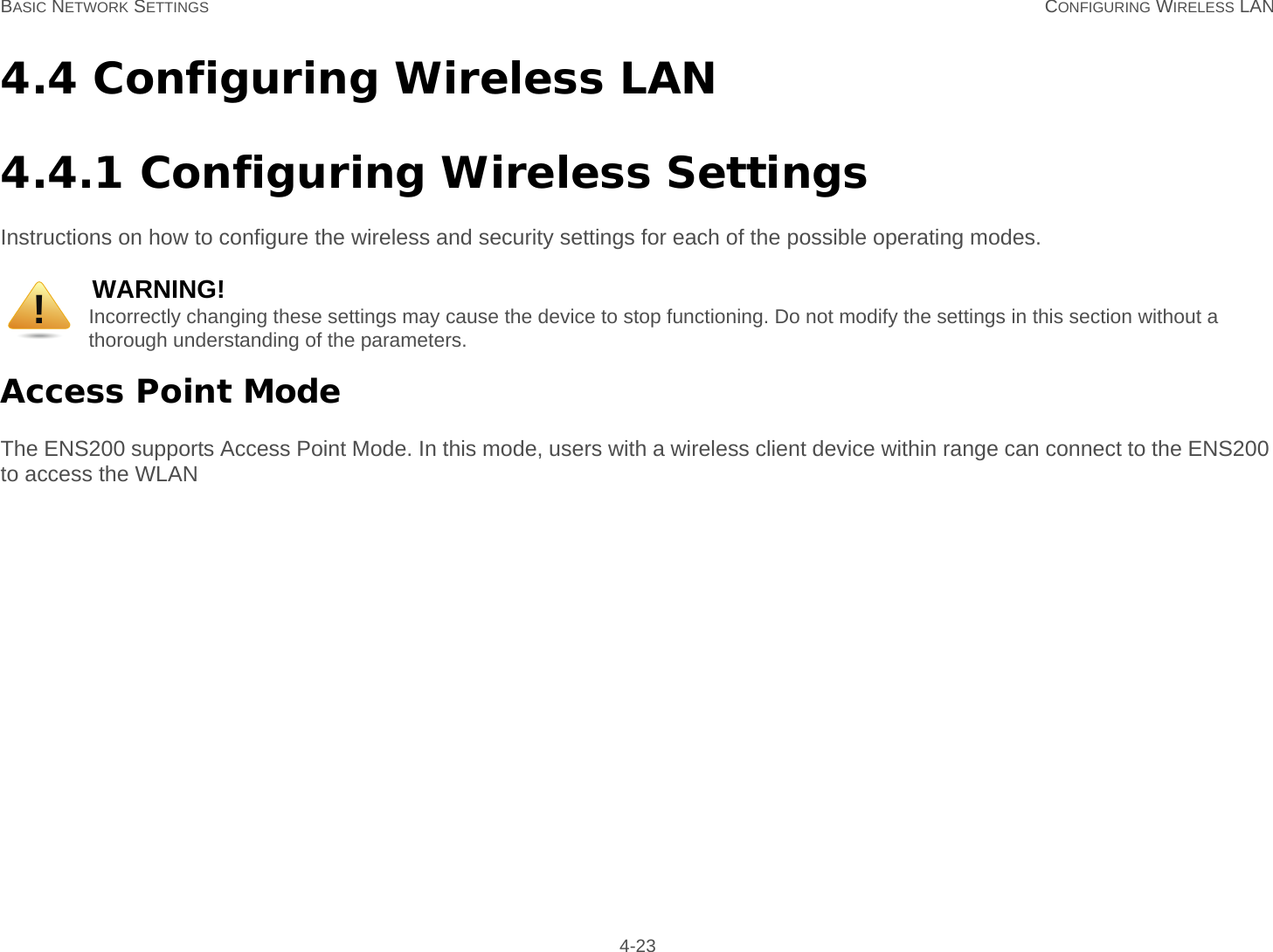 BASIC NETWORK SETTINGS CONFIGURING WIRELESS LAN 4-234.4 Configuring Wireless LAN4.4.1 Configuring Wireless SettingsInstructions on how to configure the wireless and security settings for each of the possible operating modes.Access Point ModeThe ENS200 supports Access Point Mode. In this mode, users with a wireless client device within range can connect to the ENS200 to access the WLANWARNING!Incorrectly changing these settings may cause the device to stop functioning. Do not modify the settings in this section without a thorough understanding of the parameters.!