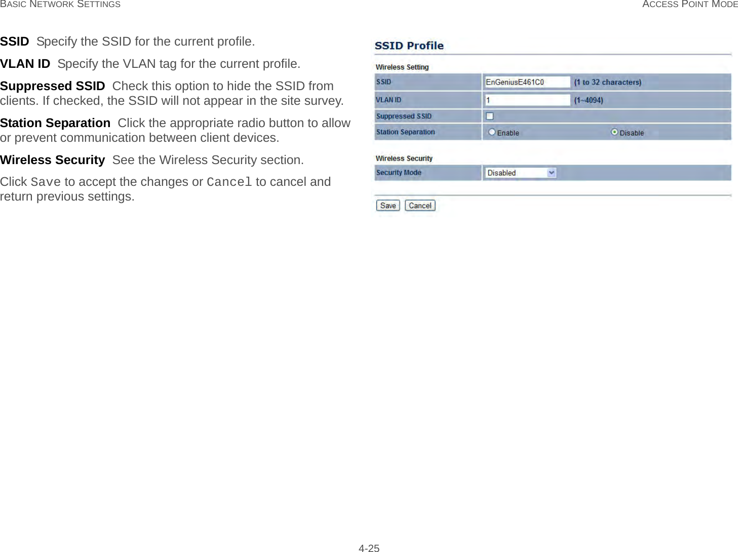 BASIC NETWORK SETTINGS ACCESS POINT MODE 4-25SSID  Specify the SSID for the current profile.VLAN ID  Specify the VLAN tag for the current profile.Suppressed SSID  Check this option to hide the SSID from clients. If checked, the SSID will not appear in the site survey.Station Separation  Click the appropriate radio button to allow or prevent communication between client devices.Wireless Security  See the Wireless Security section.Click Save to accept the changes or Cancel to cancel and return previous settings.