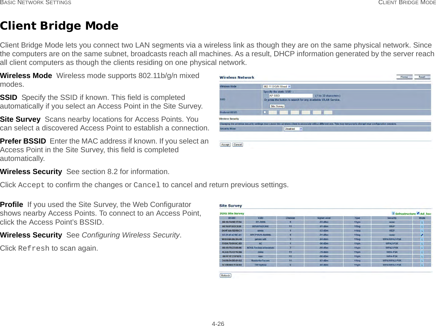 BASIC NETWORK SETTINGS CLIENT BRIDGE MODE 4-26Client Bridge ModeClient Bridge Mode lets you connect two LAN segments via a wireless link as though they are on the same physical network. Since the computers are on the same subnet, broadcasts reach all machines. As a result, DHCP information generated by the server reach all client computers as though the clients residing on one physical network.Wireless Mode  Wireless mode supports 802.11b/g/n mixed modes.SSID  Specify the SSID if known. This field is completed automatically if you select an Access Point in the Site Survey.Site Survey  Scans nearby locations for Access Points. You can select a discovered Access Point to establish a connection.Prefer BSSID  Enter the MAC address if known. If you select an Access Point in the Site Survey, this field is completed automatically.Wireless Security  See section 8.2 for information.Click Accept to confirm the changes or Cancel to cancel and return previous settings.Profile  If you used the Site Survey, the Web Configurator shows nearby Access Points. To connect to an Access Point, click the Access Point’s BSSID.Wireless Security  See Configuring Wireless Security.Click Refresh to scan again.