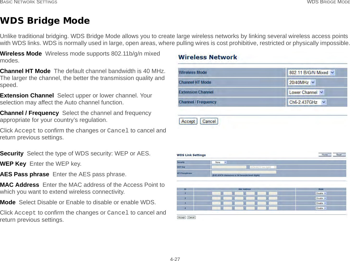 BASIC NETWORK SETTINGS WDS BRIDGE MODE 4-27WDS Bridge ModeUnlike traditional bridging. WDS Bridge Mode allows you to create large wireless networks by linking several wireless access points with WDS links. WDS is normally used in large, open areas, where pulling wires is cost prohibitive, restricted or physically impossible.Wireless Mode  Wireless mode supports 802.11b/g/n mixed modes.Channel HT Mode  The default channel bandwidth is 40 MHz. The larger the channel, the better the transmission quality and speed.Extension Channel  Select upper or lower channel. Your selection may affect the Auto channel function.Channel / Frequency  Select the channel and frequency appropriate for your country’s regulation.Click Accept to confirm the changes or Cancel to cancel and return previous settings.Security  Select the type of WDS security: WEP or AES.WEP Key  Enter the WEP key.AES Pass phrase  Enter the AES pass phrase.MAC Address  Enter the MAC address of the Access Point to which you want to extend wireless connectivity.Mode  Select Disable or Enable to disable or enable WDS.Click Accept to confirm the changes or Cancel to cancel and return previous settings.