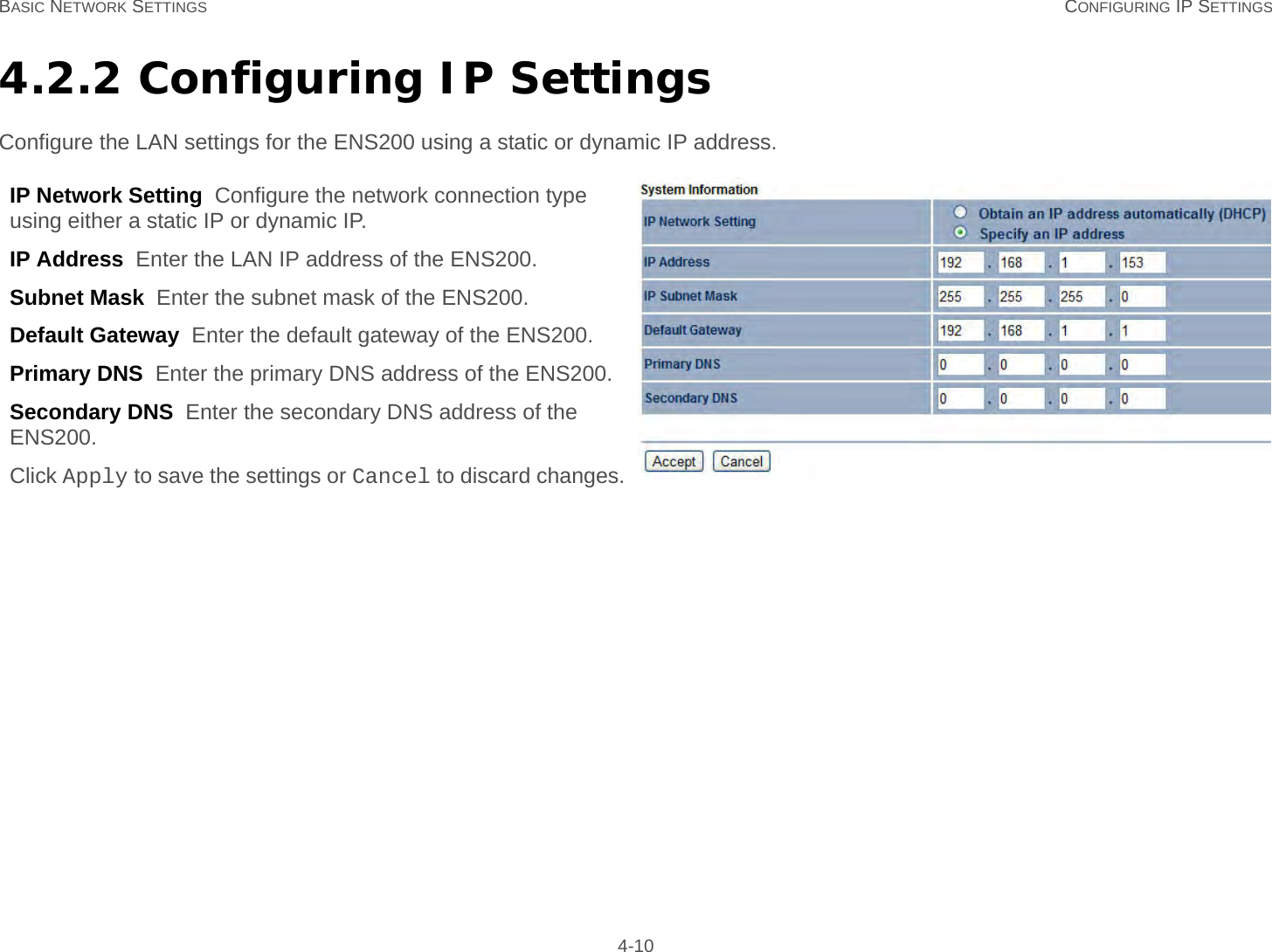 BASIC NETWORK SETTINGS CONFIGURING IP SETTINGS 4-104.2.2 Configuring IP SettingsConfigure the LAN settings for the ENS200 using a static or dynamic IP address.IP Network Setting  Configure the network connection type using either a static IP or dynamic IP.IP Address  Enter the LAN IP address of the ENS200.Subnet Mask  Enter the subnet mask of the ENS200.Default Gateway  Enter the default gateway of the ENS200.Primary DNS  Enter the primary DNS address of the ENS200.Secondary DNS  Enter the secondary DNS address of the ENS200.Click Apply to save the settings or Cancel to discard changes.