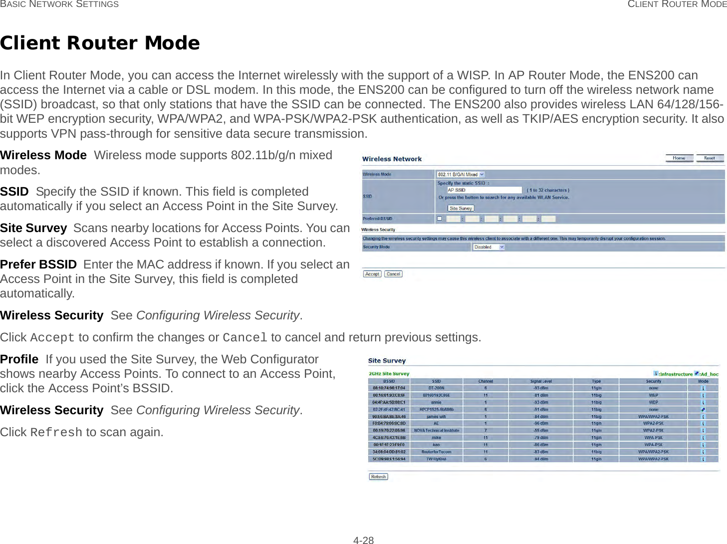 BASIC NETWORK SETTINGS CLIENT ROUTER MODE 4-28Client Router ModeIn Client Router Mode, you can access the Internet wirelessly with the support of a WISP. In AP Router Mode, the ENS200 can access the Internet via a cable or DSL modem. In this mode, the ENS200 can be configured to turn off the wireless network name (SSID) broadcast, so that only stations that have the SSID can be connected. The ENS200 also provides wireless LAN 64/128/156-bit WEP encryption security, WPA/WPA2, and WPA-PSK/WPA2-PSK authentication, as well as TKIP/AES encryption security. It also supports VPN pass-through for sensitive data secure transmission.Wireless Mode  Wireless mode supports 802.11b/g/n mixed modes.SSID  Specify the SSID if known. This field is completed automatically if you select an Access Point in the Site Survey.Site Survey  Scans nearby locations for Access Points. You can select a discovered Access Point to establish a connection.Prefer BSSID  Enter the MAC address if known. If you select an Access Point in the Site Survey, this field is completed automatically.Wireless Security  See Configuring Wireless Security.Click Accept to confirm the changes or Cancel to cancel and return previous settings.Profile  If you used the Site Survey, the Web Configurator shows nearby Access Points. To connect to an Access Point, click the Access Point’s BSSID.Wireless Security  See Configuring Wireless Security.Click Refresh to scan again.