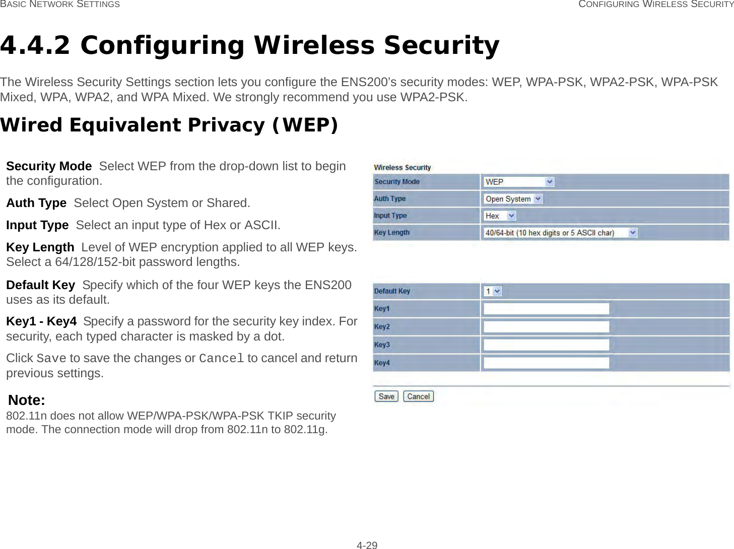 BASIC NETWORK SETTINGS CONFIGURING WIRELESS SECURITY 4-294.4.2 Configuring Wireless SecurityThe Wireless Security Settings section lets you configure the ENS200’s security modes: WEP, WPA-PSK, WPA2-PSK, WPA-PSK Mixed, WPA, WPA2, and WPA Mixed. We strongly recommend you use WPA2-PSK.Wired Equivalent Privacy (WEP)Security Mode  Select WEP from the drop-down list to begin the configuration.Auth Type  Select Open System or Shared.Input Type  Select an input type of Hex or ASCII.Key Length  Level of WEP encryption applied to all WEP keys. Select a 64/128/152-bit password lengths.Default Key  Specify which of the four WEP keys the ENS200 uses as its default.Key1 - Key4  Specify a password for the security key index. For security, each typed character is masked by a dot.Click Save to save the changes or Cancel to cancel and return previous settings.Note:802.11n does not allow WEP/WPA-PSK/WPA-PSK TKIP security mode. The connection mode will drop from 802.11n to 802.11g.