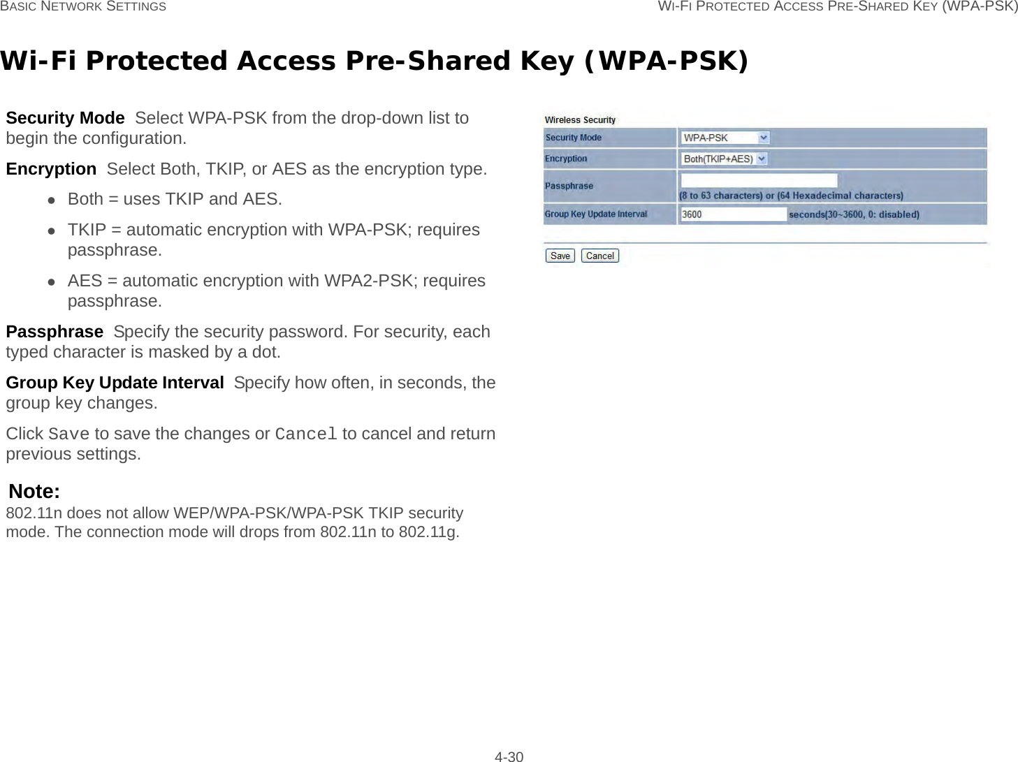 BASIC NETWORK SETTINGS WI-FI PROTECTED ACCESS PRE-SHARED KEY (WPA-PSK) 4-30Wi-Fi Protected Access Pre-Shared Key (WPA-PSK)Security Mode  Select WPA-PSK from the drop-down list to begin the configuration.Encryption  Select Both, TKIP, or AES as the encryption type.Both = uses TKIP and AES.TKIP = automatic encryption with WPA-PSK; requires passphrase.AES = automatic encryption with WPA2-PSK; requires passphrase.Passphrase  Specify the security password. For security, each typed character is masked by a dot.Group Key Update Interval  Specify how often, in seconds, the group key changes.Click Save to save the changes or Cancel to cancel and return previous settings.Note:802.11n does not allow WEP/WPA-PSK/WPA-PSK TKIP security mode. The connection mode will drops from 802.11n to 802.11g.