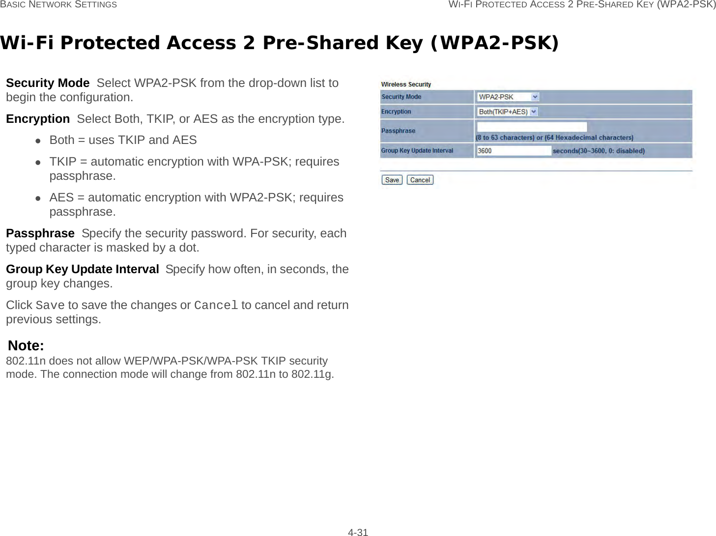 BASIC NETWORK SETTINGS WI-FI PROTECTED ACCESS 2 PRE-SHARED KEY (WPA2-PSK) 4-31Wi-Fi Protected Access 2 Pre-Shared Key (WPA2-PSK)Security Mode  Select WPA2-PSK from the drop-down list to begin the configuration.Encryption  Select Both, TKIP, or AES as the encryption type.Both = uses TKIP and AESTKIP = automatic encryption with WPA-PSK; requires passphrase.AES = automatic encryption with WPA2-PSK; requires passphrase.Passphrase  Specify the security password. For security, each typed character is masked by a dot.Group Key Update Interval  Specify how often, in seconds, the group key changes.Click Save to save the changes or Cancel to cancel and return previous settings.Note:802.11n does not allow WEP/WPA-PSK/WPA-PSK TKIP security mode. The connection mode will change from 802.11n to 802.11g.