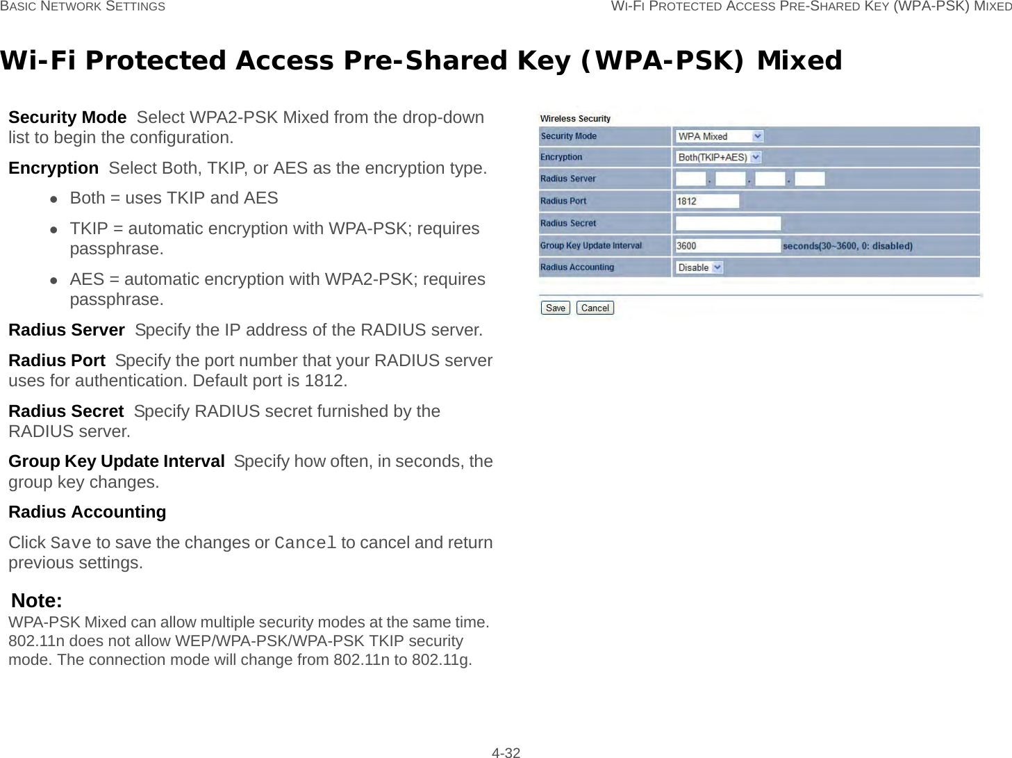 BASIC NETWORK SETTINGS WI-FI PROTECTED ACCESS PRE-SHARED KEY (WPA-PSK) MIXED 4-32Wi-Fi Protected Access Pre-Shared Key (WPA-PSK) MixedSecurity Mode  Select WPA2-PSK Mixed from the drop-down list to begin the configuration.Encryption  Select Both, TKIP, or AES as the encryption type.Both = uses TKIP and AESTKIP = automatic encryption with WPA-PSK; requires passphrase.AES = automatic encryption with WPA2-PSK; requires passphrase.Radius Server  Specify the IP address of the RADIUS server.Radius Port  Specify the port number that your RADIUS server uses for authentication. Default port is 1812.Radius Secret  Specify RADIUS secret furnished by the RADIUS server.Group Key Update Interval  Specify how often, in seconds, the group key changes.Radius Accounting  Click Save to save the changes or Cancel to cancel and return previous settings.Note:WPA-PSK Mixed can allow multiple security modes at the same time.  802.11n does not allow WEP/WPA-PSK/WPA-PSK TKIP security mode. The connection mode will change from 802.11n to 802.11g.