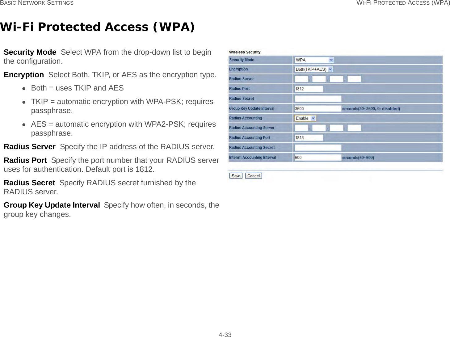 BASIC NETWORK SETTINGS WI-FI PROTECTED ACCESS (WPA) 4-33Wi-Fi Protected Access (WPA)Security Mode  Select WPA from the drop-down list to begin the configuration.Encryption  Select Both, TKIP, or AES as the encryption type.Both = uses TKIP and AESTKIP = automatic encryption with WPA-PSK; requires passphrase.AES = automatic encryption with WPA2-PSK; requires passphrase.Radius Server  Specify the IP address of the RADIUS server.Radius Port  Specify the port number that your RADIUS server uses for authentication. Default port is 1812.Radius Secret  Specify RADIUS secret furnished by the RADIUS server.Group Key Update Interval  Specify how often, in seconds, the group key changes.