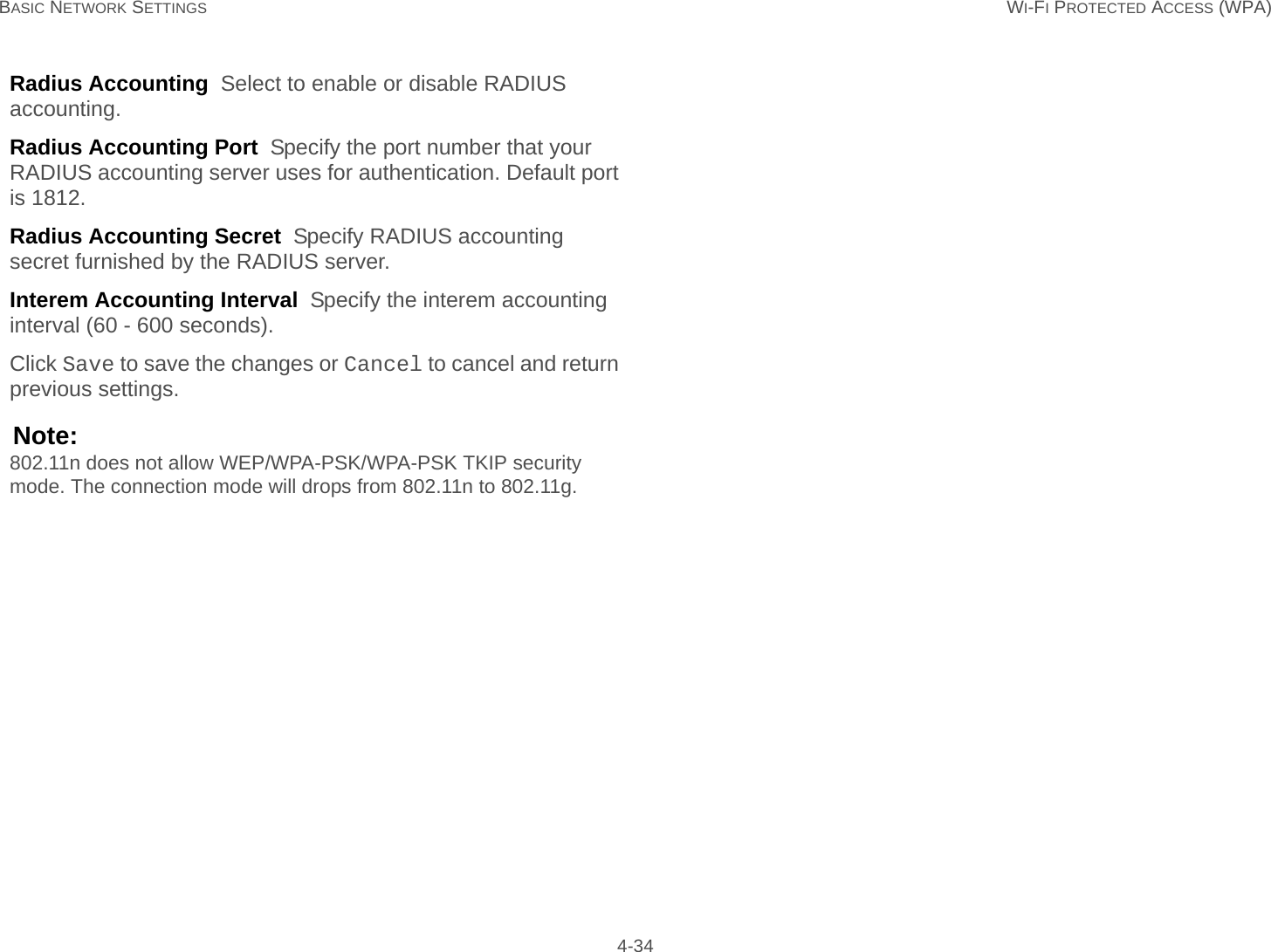 BASIC NETWORK SETTINGS WI-FI PROTECTED ACCESS (WPA) 4-34Radius Accounting  Select to enable or disable RADIUS accounting.Radius Accounting Port  Specify the port number that your RADIUS accounting server uses for authentication. Default port is 1812.Radius Accounting Secret  Specify RADIUS accounting secret furnished by the RADIUS server.Interem Accounting Interval  Specify the interem accounting interval (60 - 600 seconds).Click Save to save the changes or Cancel to cancel and return previous settings.Note:802.11n does not allow WEP/WPA-PSK/WPA-PSK TKIP security mode. The connection mode will drops from 802.11n to 802.11g.