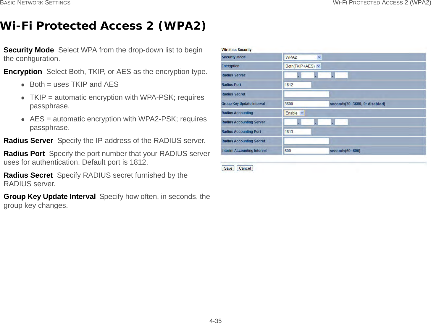 BASIC NETWORK SETTINGS WI-FI PROTECTED ACCESS 2 (WPA2) 4-35Wi-Fi Protected Access 2 (WPA2)Security Mode  Select WPA from the drop-down list to begin the configuration.Encryption  Select Both, TKIP, or AES as the encryption type.Both = uses TKIP and AESTKIP = automatic encryption with WPA-PSK; requires passphrase.AES = automatic encryption with WPA2-PSK; requires passphrase.Radius Server  Specify the IP address of the RADIUS server.Radius Port  Specify the port number that your RADIUS server uses for authentication. Default port is 1812.Radius Secret  Specify RADIUS secret furnished by the RADIUS server.Group Key Update Interval  Specify how often, in seconds, the group key changes.