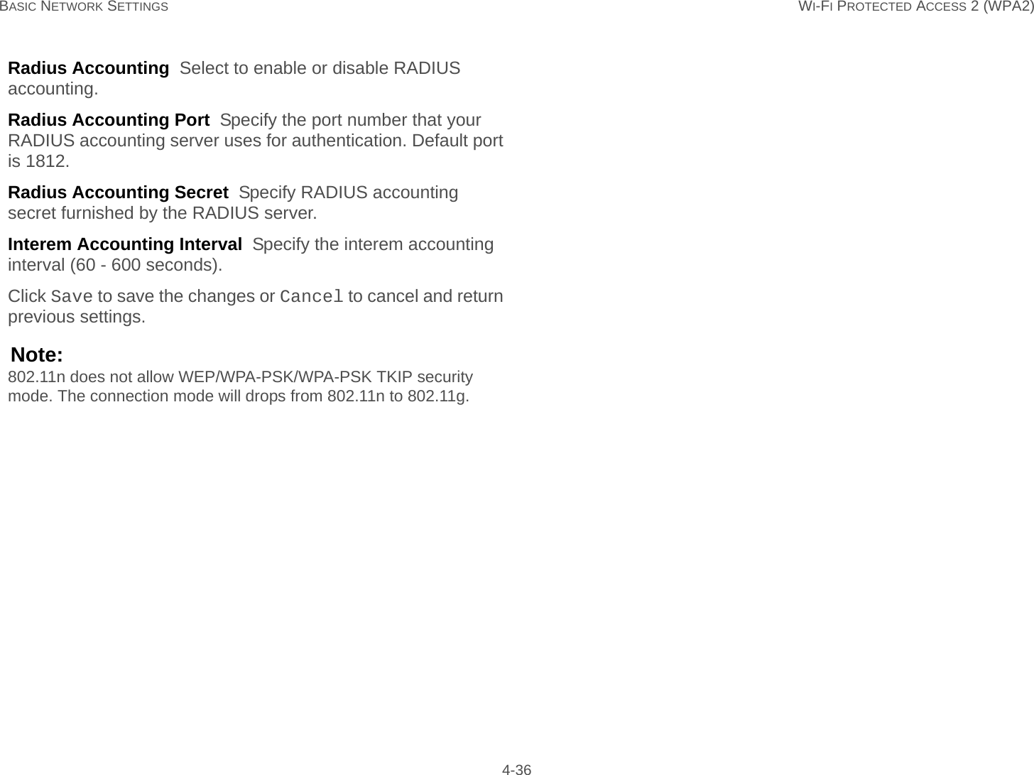 BASIC NETWORK SETTINGS WI-FI PROTECTED ACCESS 2 (WPA2) 4-36Radius Accounting  Select to enable or disable RADIUS accounting.Radius Accounting Port  Specify the port number that your RADIUS accounting server uses for authentication. Default port is 1812.Radius Accounting Secret  Specify RADIUS accounting secret furnished by the RADIUS server.Interem Accounting Interval  Specify the interem accounting interval (60 - 600 seconds).Click Save to save the changes or Cancel to cancel and return previous settings.Note:802.11n does not allow WEP/WPA-PSK/WPA-PSK TKIP security mode. The connection mode will drops from 802.11n to 802.11g.