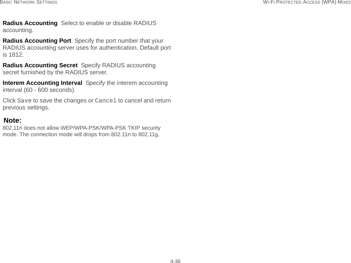 BASIC NETWORK SETTINGS WI-FI PROTECTED ACCESS (WPA) MIXED 4-38Radius Accounting  Select to enable or disable RADIUS accounting.Radius Accounting Port  Specify the port number that your RADIUS accounting server uses for authentication. Default port is 1812.Radius Accounting Secret  Specify RADIUS accounting secret furnished by the RADIUS server.Interem Accounting Interval  Specify the interem accounting interval (60 - 600 seconds).Click Save to save the changes or Cancel to cancel and return previous settings.Note:802.11n does not allow WEP/WPA-PSK/WPA-PSK TKIP security mode. The connection mode will drops from 802.11n to 802.11g.