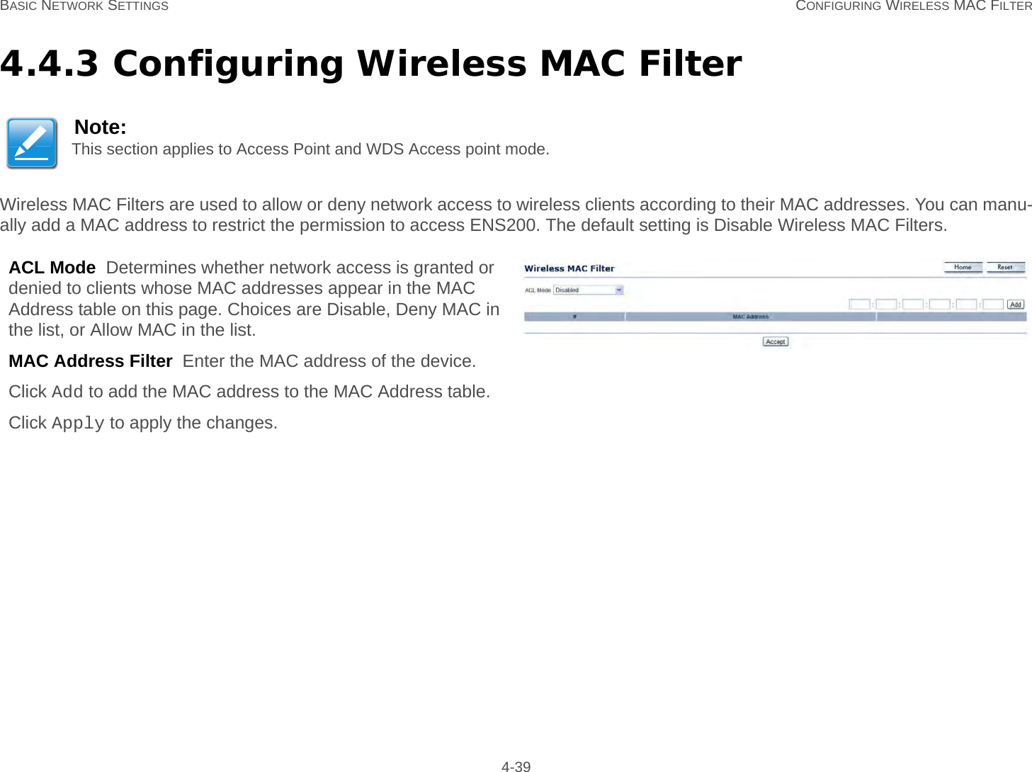 BASIC NETWORK SETTINGS CONFIGURING WIRELESS MAC FILTER 4-394.4.3 Configuring Wireless MAC FilterWireless MAC Filters are used to allow or deny network access to wireless clients according to their MAC addresses. You can manu-ally add a MAC address to restrict the permission to access ENS200. The default setting is Disable Wireless MAC Filters.Note:This section applies to Access Point and WDS Access point mode.ACL Mode  Determines whether network access is granted or denied to clients whose MAC addresses appear in the MAC Address table on this page. Choices are Disable, Deny MAC in the list, or Allow MAC in the list.MAC Address Filter  Enter the MAC address of the device.Click Add to add the MAC address to the MAC Address table.Click Apply to apply the changes.