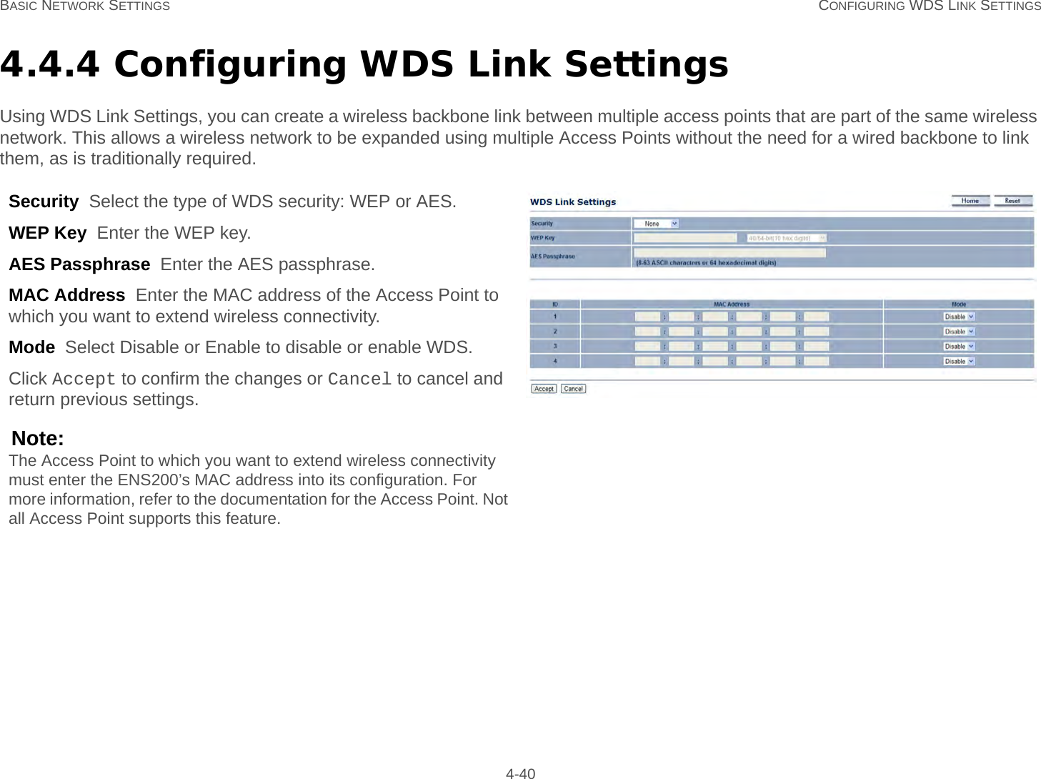 BASIC NETWORK SETTINGS CONFIGURING WDS LINK SETTINGS 4-404.4.4 Configuring WDS Link SettingsUsing WDS Link Settings, you can create a wireless backbone link between multiple access points that are part of the same wireless network. This allows a wireless network to be expanded using multiple Access Points without the need for a wired backbone to link them, as is traditionally required.Security  Select the type of WDS security: WEP or AES.WEP Key  Enter the WEP key.AES Passphrase  Enter the AES passphrase.MAC Address  Enter the MAC address of the Access Point to which you want to extend wireless connectivity.Mode  Select Disable or Enable to disable or enable WDS.Click Accept to confirm the changes or Cancel to cancel and return previous settings.Note:The Access Point to which you want to extend wireless connectivity must enter the ENS200’s MAC address into its configuration. For more information, refer to the documentation for the Access Point. Not all Access Point supports this feature.