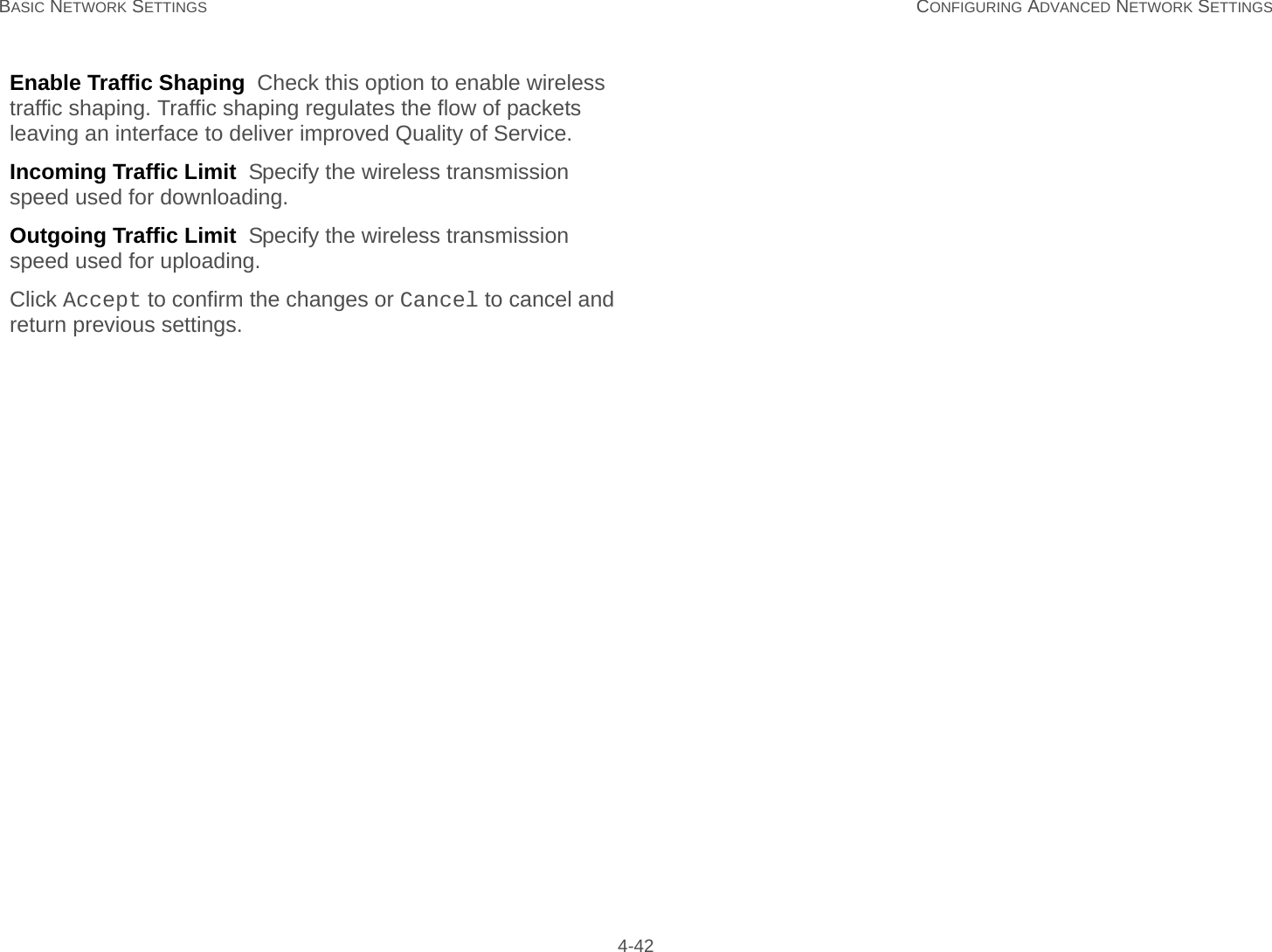 BASIC NETWORK SETTINGS CONFIGURING ADVANCED NETWORK SETTINGS 4-42Enable Traffic Shaping  Check this option to enable wireless traffic shaping. Traffic shaping regulates the flow of packets leaving an interface to deliver improved Quality of Service.Incoming Traffic Limit  Specify the wireless transmission speed used for downloading.Outgoing Traffic Limit  Specify the wireless transmission speed used for uploading.Click Accept to confirm the changes or Cancel to cancel and return previous settings.