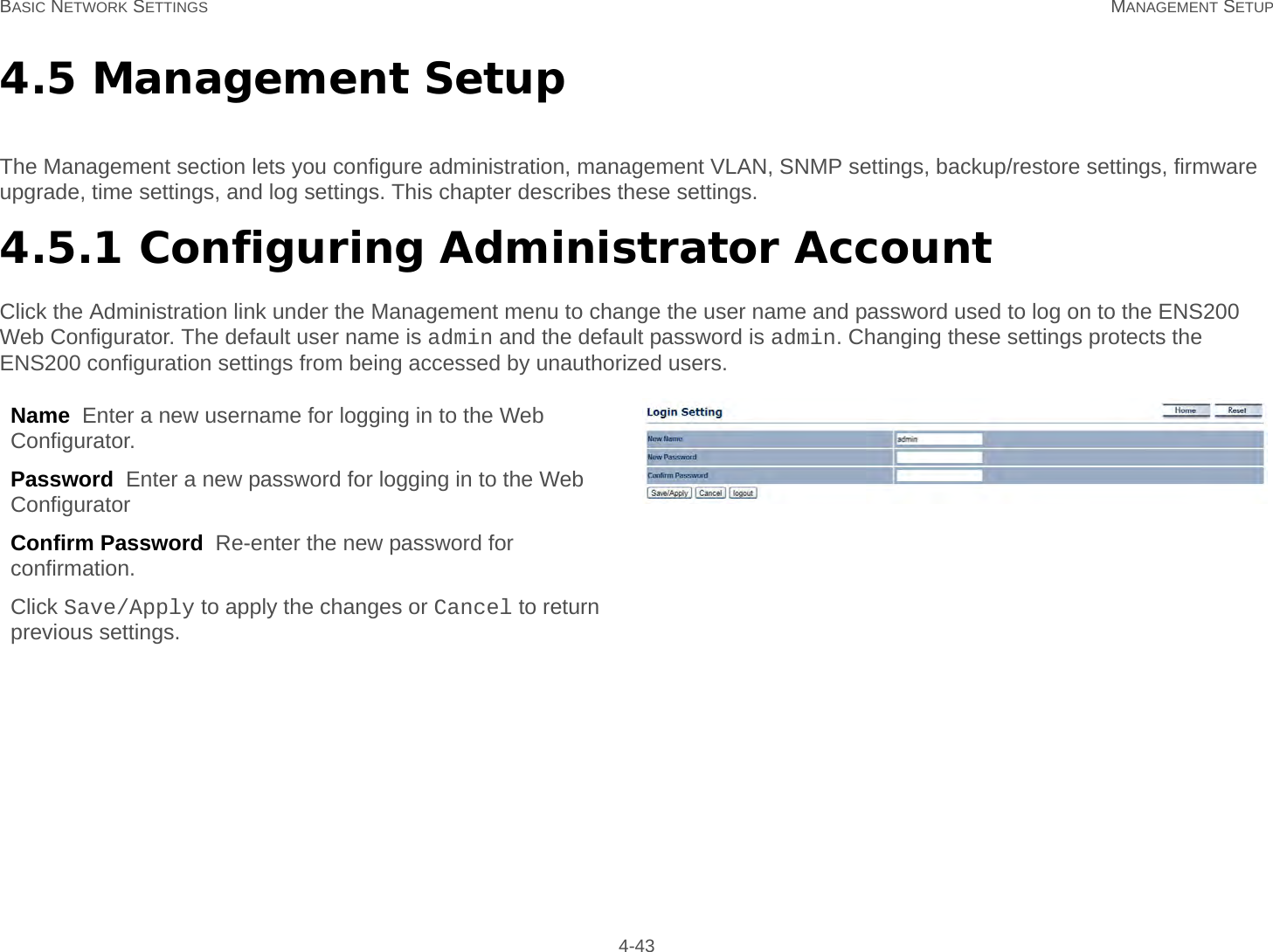 BASIC NETWORK SETTINGS MANAGEMENT SETUP 4-434.5 Management SetupThe Management section lets you configure administration, management VLAN, SNMP settings, backup/restore settings, firmware upgrade, time settings, and log settings. This chapter describes these settings.4.5.1 Configuring Administrator AccountClick the Administration link under the Management menu to change the user name and password used to log on to the ENS200 Web Configurator. The default user name is admin and the default password is admin. Changing these settings protects the ENS200 configuration settings from being accessed by unauthorized users.Name  Enter a new username for logging in to the Web Configurator.Password  Enter a new password for logging in to the Web ConfiguratorConfirm Password  Re-enter the new password for confirmation.Click Save/Apply to apply the changes or Cancel to return previous settings.