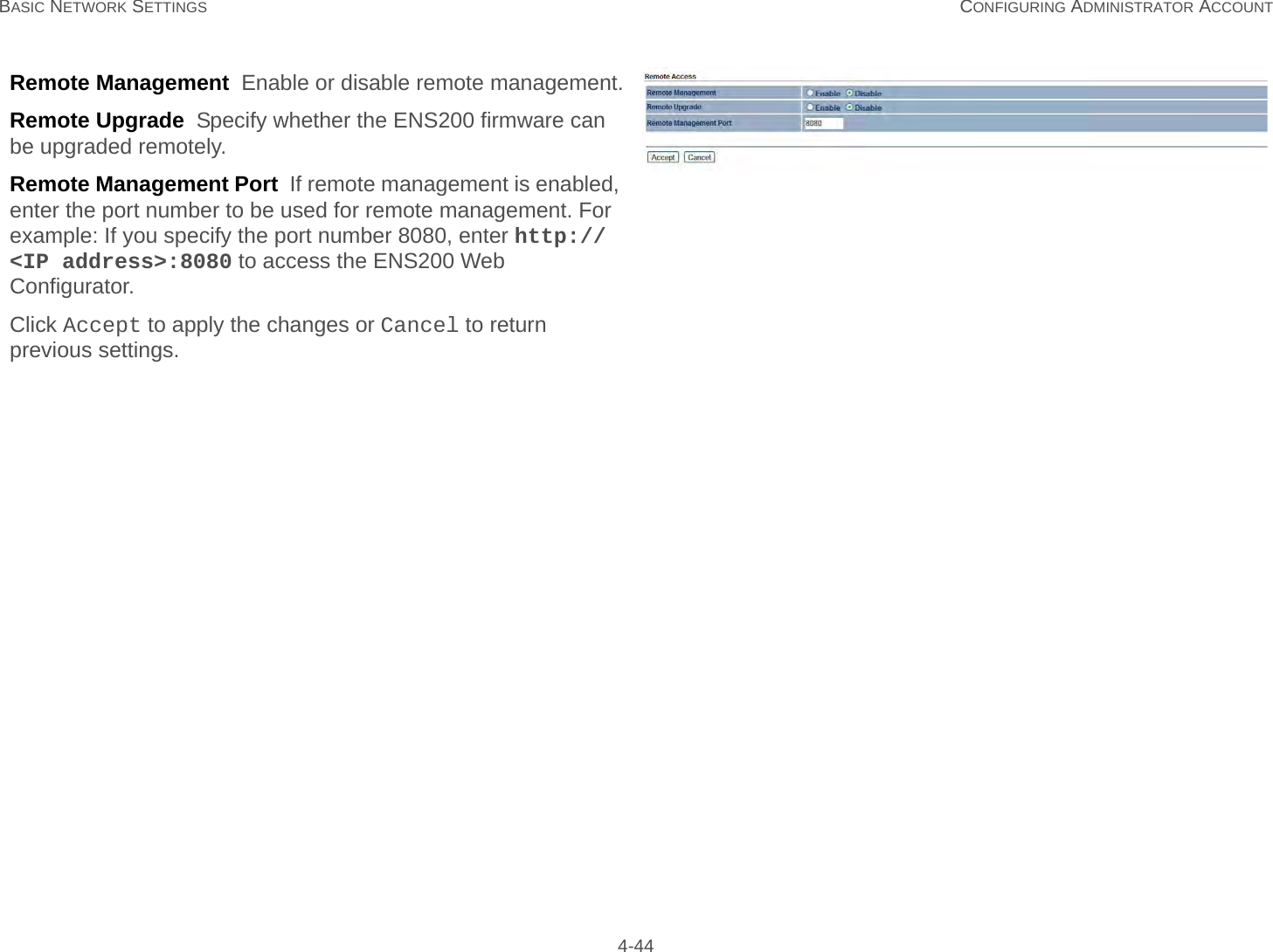 BASIC NETWORK SETTINGS CONFIGURING ADMINISTRATOR ACCOUNT 4-44Remote Management  Enable or disable remote management.Remote Upgrade  Specify whether the ENS200 firmware can be upgraded remotely.Remote Management Port  If remote management is enabled, enter the port number to be used for remote management. For example: If you specify the port number 8080, enter http://&lt;IP address&gt;:8080 to access the ENS200 Web Configurator.Click Accept to apply the changes or Cancel to return previous settings.