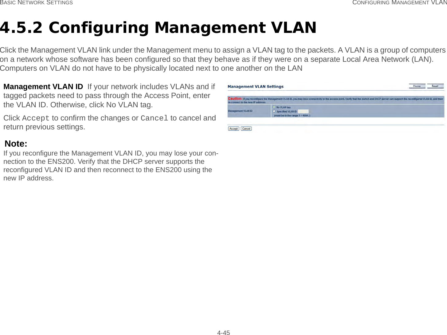 BASIC NETWORK SETTINGS CONFIGURING MANAGEMENT VLAN 4-454.5.2 Configuring Management VLANClick the Management VLAN link under the Management menu to assign a VLAN tag to the packets. A VLAN is a group of computers on a network whose software has been configured so that they behave as if they were on a separate Local Area Network (LAN). Computers on VLAN do not have to be physically located next to one another on the LANManagement VLAN ID  If your network includes VLANs and if tagged packets need to pass through the Access Point, enter the VLAN ID. Otherwise, click No VLAN tag.Click Accept to confirm the changes or Cancel to cancel and return previous settings.Note:If you reconfigure the Management VLAN ID, you may lose your con-nection to the ENS200. Verify that the DHCP server supports the reconfigured VLAN ID and then reconnect to the ENS200 using the new IP address.