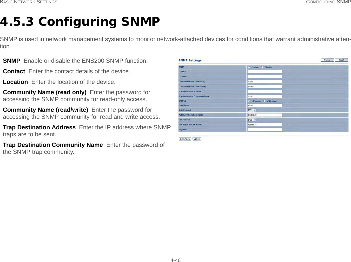 BASIC NETWORK SETTINGS CONFIGURING SNMP 4-464.5.3 Configuring SNMPSNMP is used in network management systems to monitor network-attached devices for conditions that warrant administrative atten-tion.SNMP  Enable or disable the ENS200 SNMP function.Contact  Enter the contact details of the device.Location  Enter the location of the device.Community Name (read only)  Enter the password for accessing the SNMP community for read-only access.Community Name (read/write)  Enter the password for accessing the SNMP community for read and write access.Trap Destination Address  Enter the IP address where SNMP traps are to be sent.Trap Destination Community Name  Enter the password of the SNMP trap community.