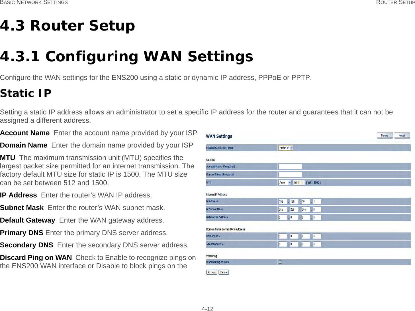 BASIC NETWORK SETTINGS ROUTER SETUP 4-124.3 Router Setup4.3.1 Configuring WAN SettingsConfigure the WAN settings for the ENS200 using a static or dynamic IP address, PPPoE or PPTP.Static IPSetting a static IP address allows an administrator to set a specific IP address for the router and guarantees that it can not be assigned a different address.Account Name  Enter the account name provided by your ISPDomain Name  Enter the domain name provided by your ISPMTU  The maximum transmission unit (MTU) specifies the largest packet size permitted for an internet transmission. The factory default MTU size for static IP is 1500. The MTU size can be set between 512 and 1500.IP Address  Enter the router’s WAN IP address.Subnet Mask  Enter the router’s WAN subnet mask.Default Gateway  Enter the WAN gateway address.Primary DNS Enter the primary DNS server address.Secondary DNS  Enter the secondary DNS server address.Discard Ping on WAN  Check to Enable to recognize pings on the ENS200 WAN interface or Disable to block pings on the 