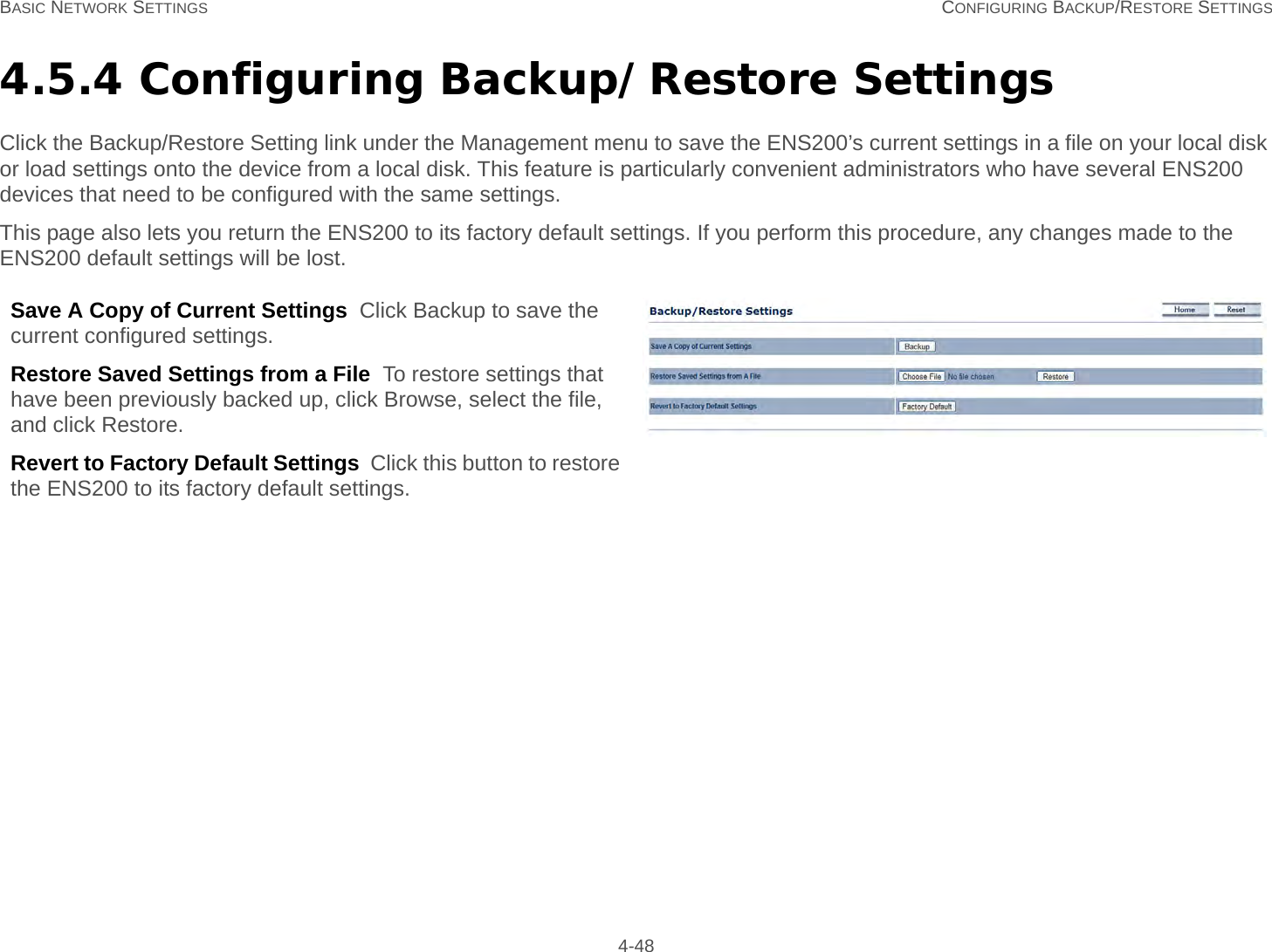 BASIC NETWORK SETTINGS CONFIGURING BACKUP/RESTORE SETTINGS 4-484.5.4 Configuring Backup/Restore SettingsClick the Backup/Restore Setting link under the Management menu to save the ENS200’s current settings in a file on your local disk or load settings onto the device from a local disk. This feature is particularly convenient administrators who have several ENS200 devices that need to be configured with the same settings.This page also lets you return the ENS200 to its factory default settings. If you perform this procedure, any changes made to the ENS200 default settings will be lost.Save A Copy of Current Settings  Click Backup to save the current configured settings.Restore Saved Settings from a File  To restore settings that have been previously backed up, click Browse, select the file, and click Restore.Revert to Factory Default Settings  Click this button to restore the ENS200 to its factory default settings.