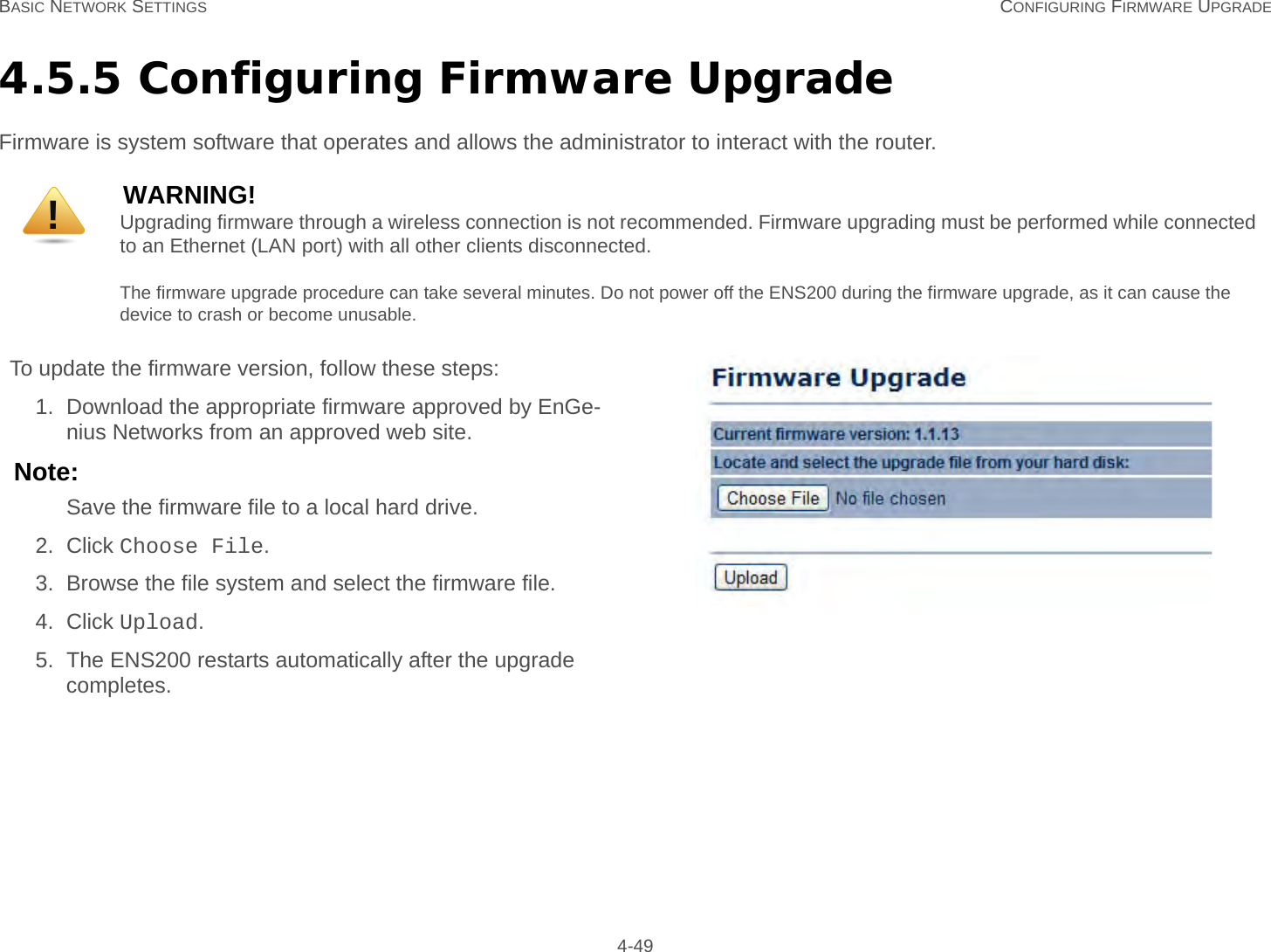 BASIC NETWORK SETTINGS CONFIGURING FIRMWARE UPGRADE 4-494.5.5 Configuring Firmware UpgradeFirmware is system software that operates and allows the administrator to interact with the router.WARNING!Upgrading firmware through a wireless connection is not recommended. Firmware upgrading must be performed while connected to an Ethernet (LAN port) with all other clients disconnected.The firmware upgrade procedure can take several minutes. Do not power off the ENS200 during the firmware upgrade, as it can cause the device to crash or become unusable.To update the firmware version, follow these steps:1. Download the appropriate firmware approved by EnGe-nius Networks from an approved web site.Note:Save the firmware file to a local hard drive.2. Click Choose File.3. Browse the file system and select the firmware file.4. Click Upload.5. The ENS200 restarts automatically after the upgrade completes.!