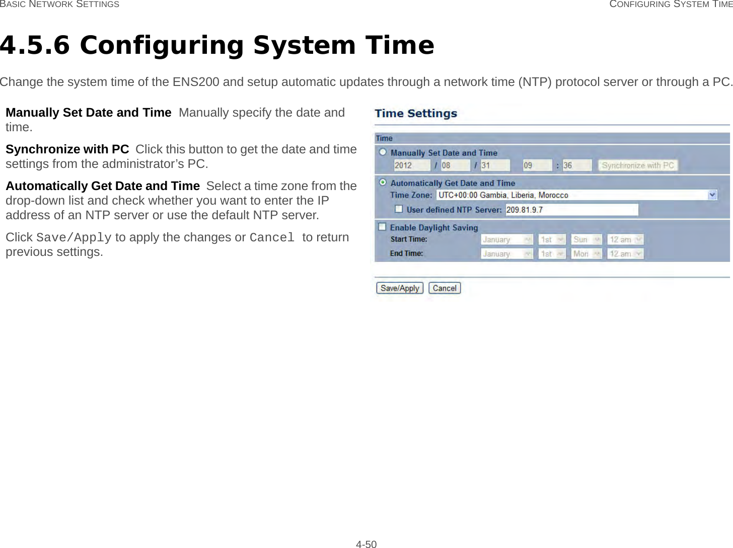 BASIC NETWORK SETTINGS CONFIGURING SYSTEM TIME 4-504.5.6 Configuring System TimeChange the system time of the ENS200 and setup automatic updates through a network time (NTP) protocol server or through a PC.Manually Set Date and Time  Manually specify the date and time.Synchronize with PC  Click this button to get the date and time settings from the administrator’s PC.Automatically Get Date and Time  Select a time zone from the drop-down list and check whether you want to enter the IP address of an NTP server or use the default NTP server.Click Save/Apply to apply the changes or Cancel to return previous settings.