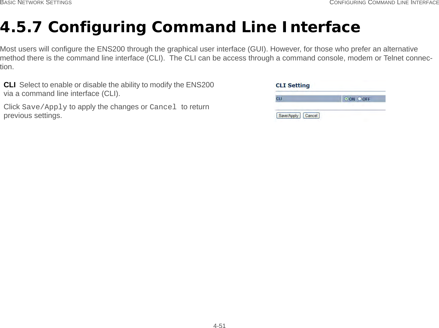 BASIC NETWORK SETTINGS CONFIGURING COMMAND LINE INTERFACE 4-514.5.7 Configuring Command Line InterfaceMost users will configure the ENS200 through the graphical user interface (GUI). However, for those who prefer an alternative method there is the command line interface (CLI).  The CLI can be access through a command console, modem or Telnet connec-tion.CLI  Select to enable or disable the ability to modify the ENS200 via a command line interface (CLI).Click Save/Apply to apply the changes or Cancel to return previous settings.