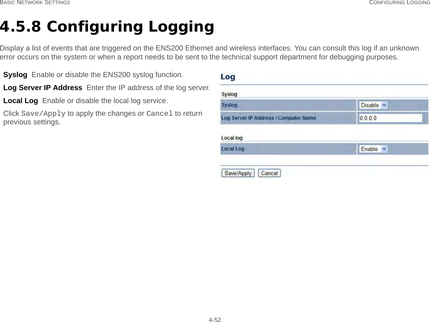 BASIC NETWORK SETTINGS CONFIGURING LOGGING 4-524.5.8 Configuring LoggingDisplay a list of events that are triggered on the ENS200 Ethernet and wireless interfaces. You can consult this log if an unknown error occurs on the system or when a report needs to be sent to the technical support department for debugging purposes.Syslog  Enable or disable the ENS200 syslog function.Log Server IP Address  Enter the IP address of the log server.Local Log  Enable or disable the local log service.Click Save/Apply to apply the changes or Cancel to return previous settings.