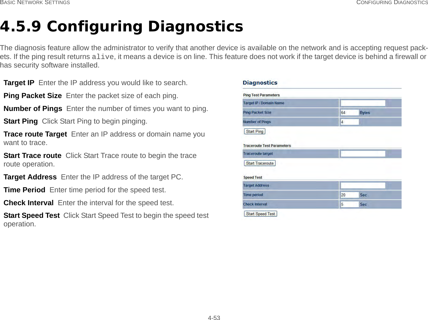 BASIC NETWORK SETTINGS CONFIGURING DIAGNOSTICS 4-534.5.9 Configuring DiagnosticsThe diagnosis feature allow the administrator to verify that another device is available on the network and is accepting request pack-ets. If the ping result returns alive, it means a device is on line. This feature does not work if the target device is behind a firewall or has security software installed.Target IP  Enter the IP address you would like to search.Ping Packet Size  Enter the packet size of each ping.Number of Pings  Enter the number of times you want to ping.Start Ping  Click Start Ping to begin pinging.Trace route Target  Enter an IP address or domain name you want to trace.Start Trace route  Click Start Trace route to begin the trace route operation.Target Address  Enter the IP address of the target PC.Time Period  Enter time period for the speed test.Check Interval  Enter the interval for the speed test.Start Speed Test  Click Start Speed Test to begin the speed test operation.