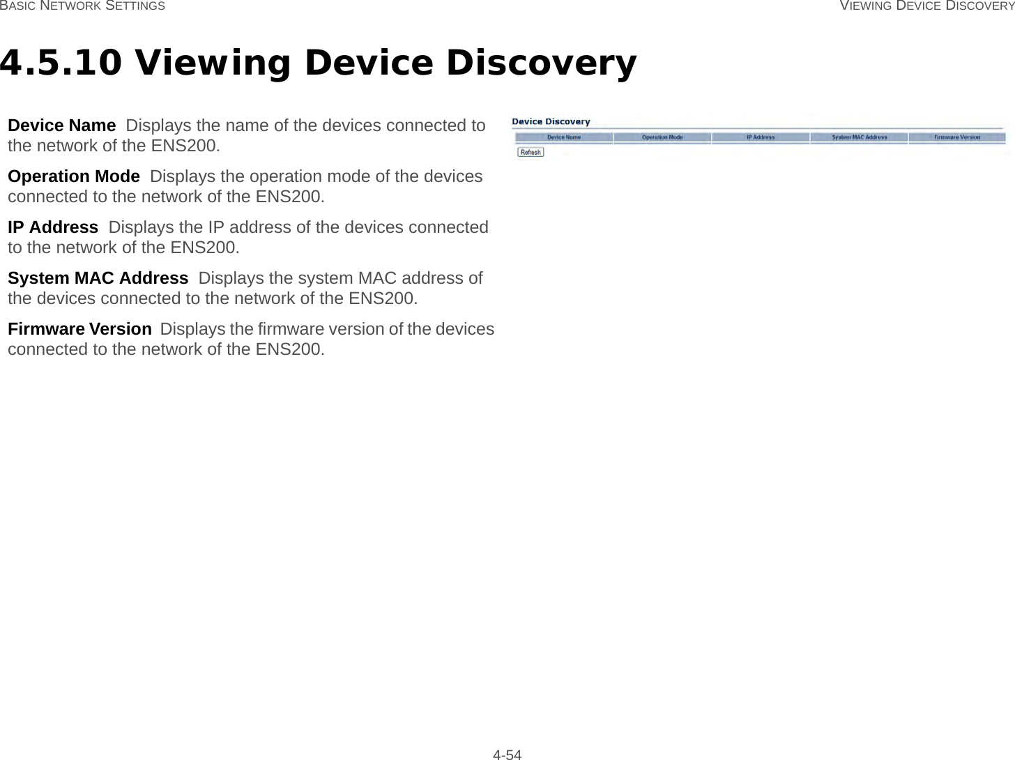 BASIC NETWORK SETTINGS VIEWING DEVICE DISCOVERY 4-544.5.10 Viewing Device DiscoveryDevice Name  Displays the name of the devices connected to the network of the ENS200.Operation Mode  Displays the operation mode of the devices connected to the network of the ENS200.IP Address  Displays the IP address of the devices connected to the network of the ENS200.System MAC Address  Displays the system MAC address of the devices connected to the network of the ENS200.Firmware Version  Displays the firmware version of the devices connected to the network of the ENS200.