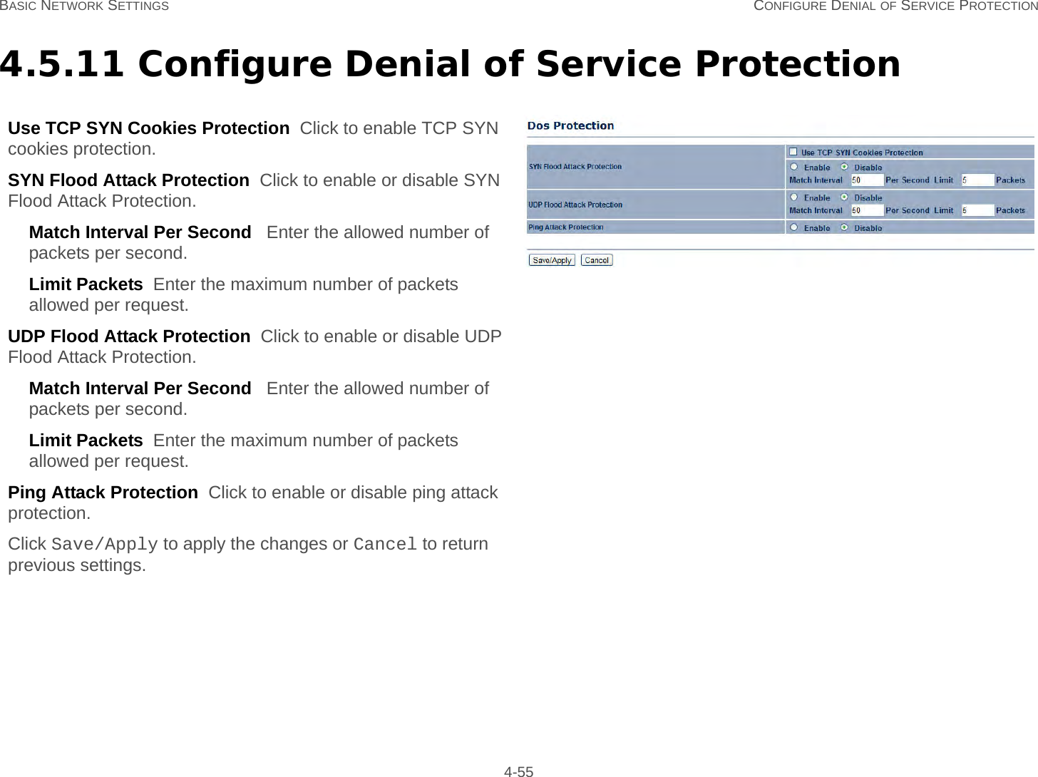 BASIC NETWORK SETTINGS CONFIGURE DENIAL OF SERVICE PROTECTION 4-554.5.11 Configure Denial of Service ProtectionUse TCP SYN Cookies Protection  Click to enable TCP SYN cookies protection.SYN Flood Attack Protection  Click to enable or disable SYN Flood Attack Protection.Match Interval Per Second   Enter the allowed number of packets per second.Limit Packets  Enter the maximum number of packets allowed per request.UDP Flood Attack Protection  Click to enable or disable UDP Flood Attack Protection.Match Interval Per Second   Enter the allowed number of packets per second.Limit Packets  Enter the maximum number of packets allowed per request.Ping Attack Protection  Click to enable or disable ping attack protection.Click Save/Apply to apply the changes or Cancel to return previous settings.