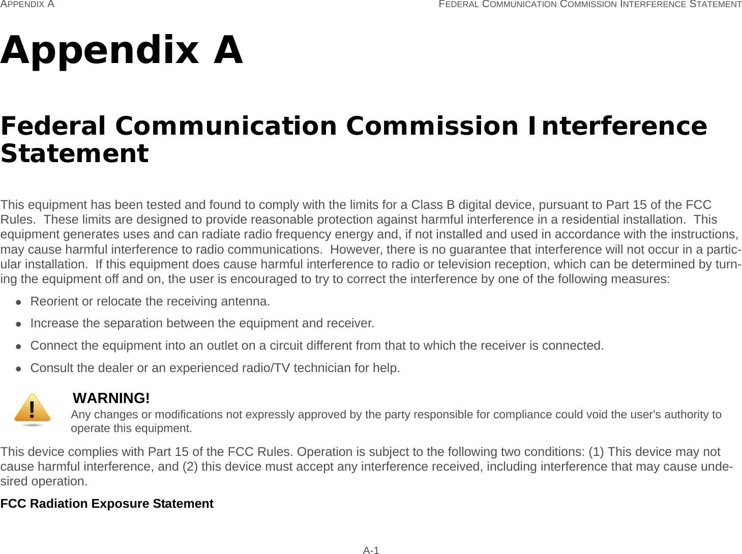 APPENDIX A FEDERAL COMMUNICATION COMMISSION INTERFERENCE STATEMENT A-1Appendix AFederal Communication Commission Interference StatementThis equipment has been tested and found to comply with the limits for a Class B digital device, pursuant to Part 15 of the FCC Rules.  These limits are designed to provide reasonable protection against harmful interference in a residential installation.  This equipment generates uses and can radiate radio frequency energy and, if not installed and used in accordance with the instructions, may cause harmful interference to radio communications.  However, there is no guarantee that interference will not occur in a partic-ular installation.  If this equipment does cause harmful interference to radio or television reception, which can be determined by turn-ing the equipment off and on, the user is encouraged to try to correct the interference by one of the following measures:Reorient or relocate the receiving antenna.Increase the separation between the equipment and receiver.Connect the equipment into an outlet on a circuit different from that to which the receiver is connected.Consult the dealer or an experienced radio/TV technician for help.This device complies with Part 15 of the FCC Rules. Operation is subject to the following two conditions: (1) This device may not cause harmful interference, and (2) this device must accept any interference received, including interference that may cause unde-sired operation.FCC Radiation Exposure StatementWARNING!Any changes or modifications not expressly approved by the party responsible for compliance could void the user&apos;s authority to operate this equipment.!