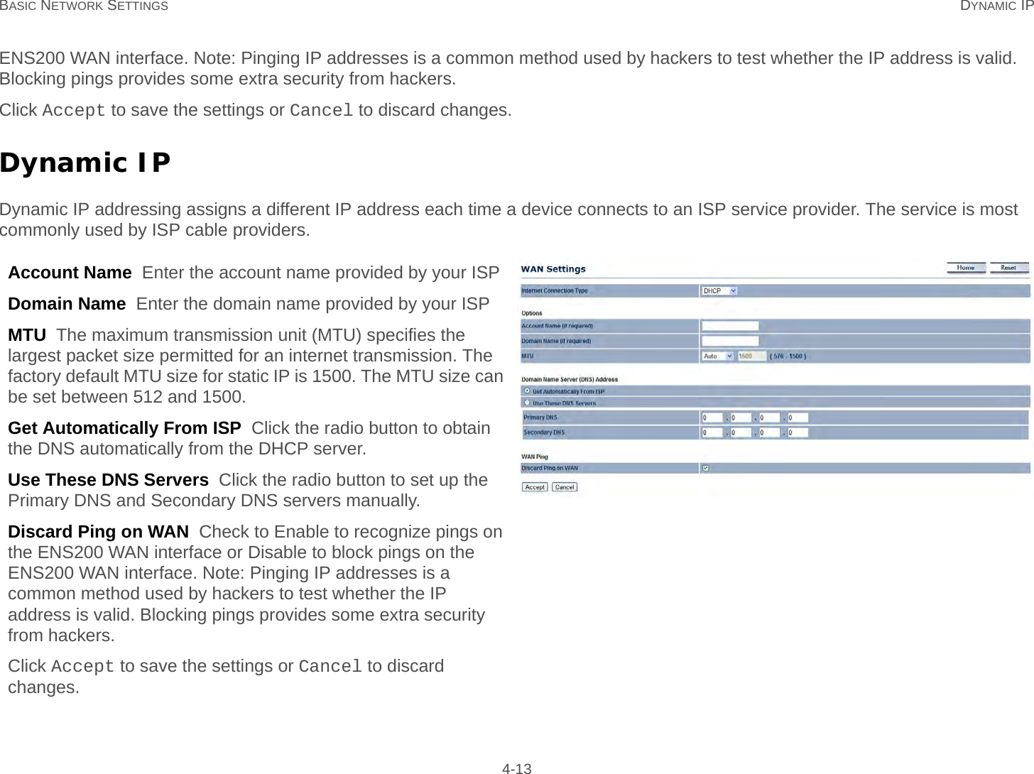 BASIC NETWORK SETTINGS DYNAMIC IP 4-13ENS200 WAN interface. Note: Pinging IP addresses is a common method used by hackers to test whether the IP address is valid. Blocking pings provides some extra security from hackers.Click Accept to save the settings or Cancel to discard changes.Dynamic IPDynamic IP addressing assigns a different IP address each time a device connects to an ISP service provider. The service is most commonly used by ISP cable providers.Account Name  Enter the account name provided by your ISPDomain Name  Enter the domain name provided by your ISPMTU  The maximum transmission unit (MTU) specifies the largest packet size permitted for an internet transmission. The factory default MTU size for static IP is 1500. The MTU size can be set between 512 and 1500.Get Automatically From ISP  Click the radio button to obtain the DNS automatically from the DHCP server.Use These DNS Servers  Click the radio button to set up the Primary DNS and Secondary DNS servers manually.Discard Ping on WAN  Check to Enable to recognize pings on the ENS200 WAN interface or Disable to block pings on the ENS200 WAN interface. Note: Pinging IP addresses is a common method used by hackers to test whether the IP address is valid. Blocking pings provides some extra security from hackers.Click Accept to save the settings or Cancel to discard changes.