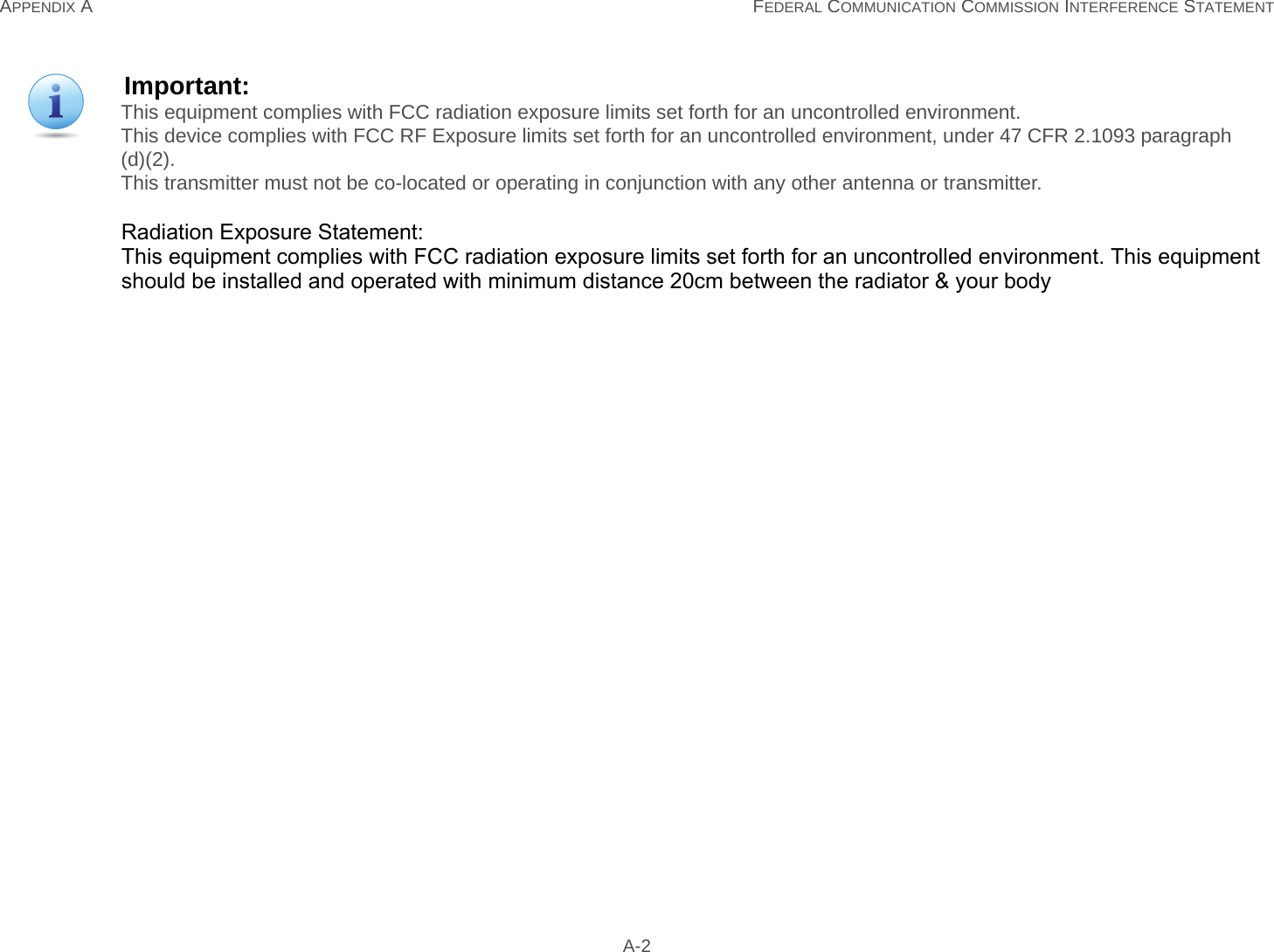 APPENDIX A FEDERAL COMMUNICATION COMMISSION INTERFERENCE STATEMENT A-2Important:This equipment complies with FCC radiation exposure limits set forth for an uncontrolled environment.This device complies with FCC RF Exposure limits set forth for an uncontrolled environment, under 47 CFR 2.1093 paragraph (d)(2).This transmitter must not be co-located or operating in conjunction with any other antenna or transmitter.Radiation Exposure Statement:This equipment complies with FCC radiation exposure limits set forth for an uncontrolled environment. This equipment should be installed and operated with minimum distance 20cm between the radiator &amp; your body