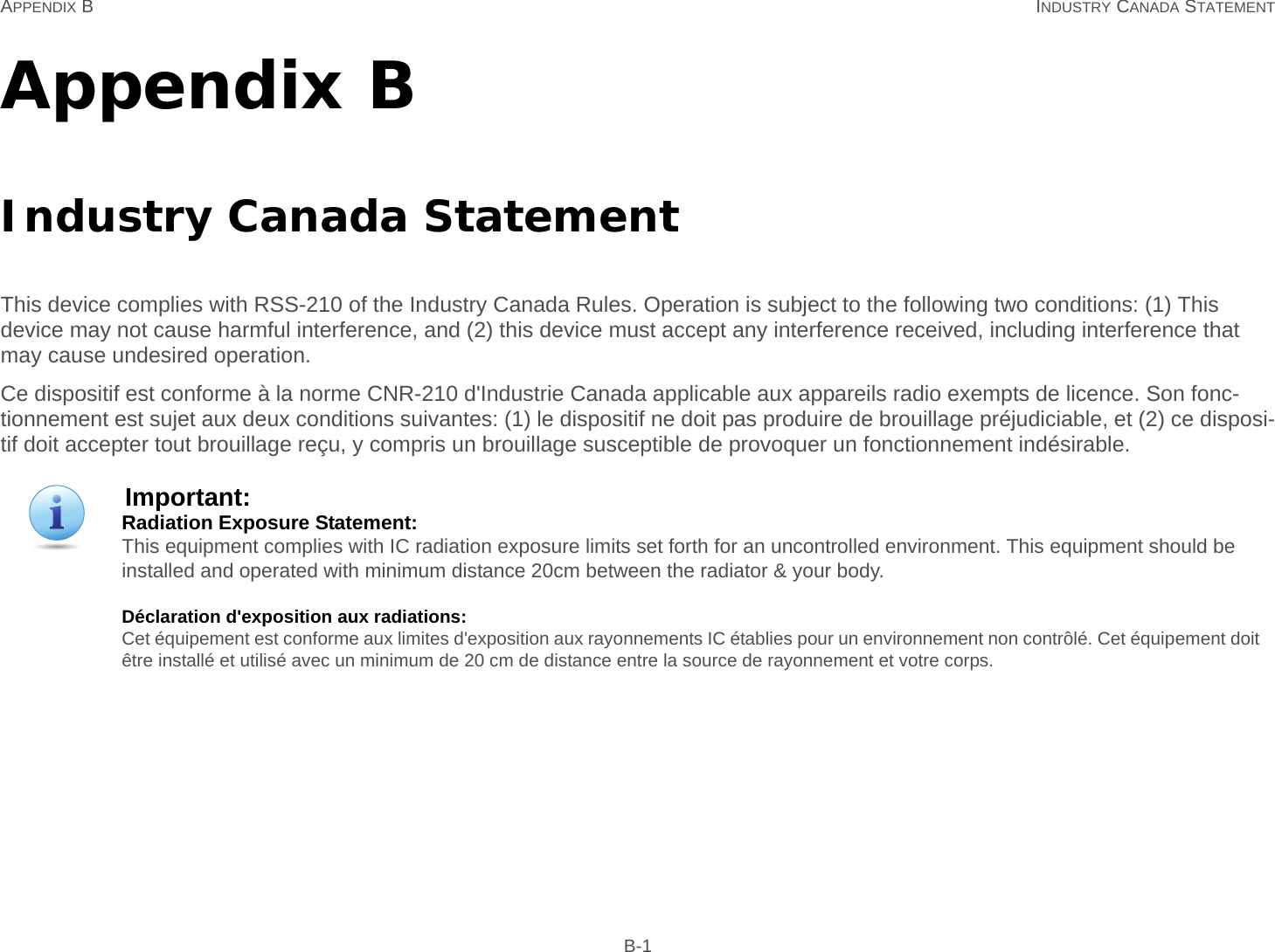 APPENDIX B INDUSTRY CANADA STATEMENT B-1Appendix BIndustry Canada StatementThis device complies with RSS-210 of the Industry Canada Rules. Operation is subject to the following two conditions: (1) This device may not cause harmful interference, and (2) this device must accept any interference received, including interference that may cause undesired operation.Ce dispositif est conforme à la norme CNR-210 d&apos;Industrie Canada applicable aux appareils radio exempts de licence. Son fonc-tionnement est sujet aux deux conditions suivantes: (1) le dispositif ne doit pas produire de brouillage préjudiciable, et (2) ce disposi-tif doit accepter tout brouillage reçu, y compris un brouillage susceptible de provoquer un fonctionnement indésirable.Important:Radiation Exposure Statement: This equipment complies with IC radiation exposure limits set forth for an uncontrolled environment. This equipment should be installed and operated with minimum distance 20cm between the radiator &amp; your body.Déclaration d&apos;exposition aux radiations: Cet équipement est conforme aux limites d&apos;exposition aux rayonnements IC établies pour un environnement non contrôlé. Cet équipement doit être installé et utilisé avec un minimum de 20 cm de distance entre la source de rayonnement et votre corps.