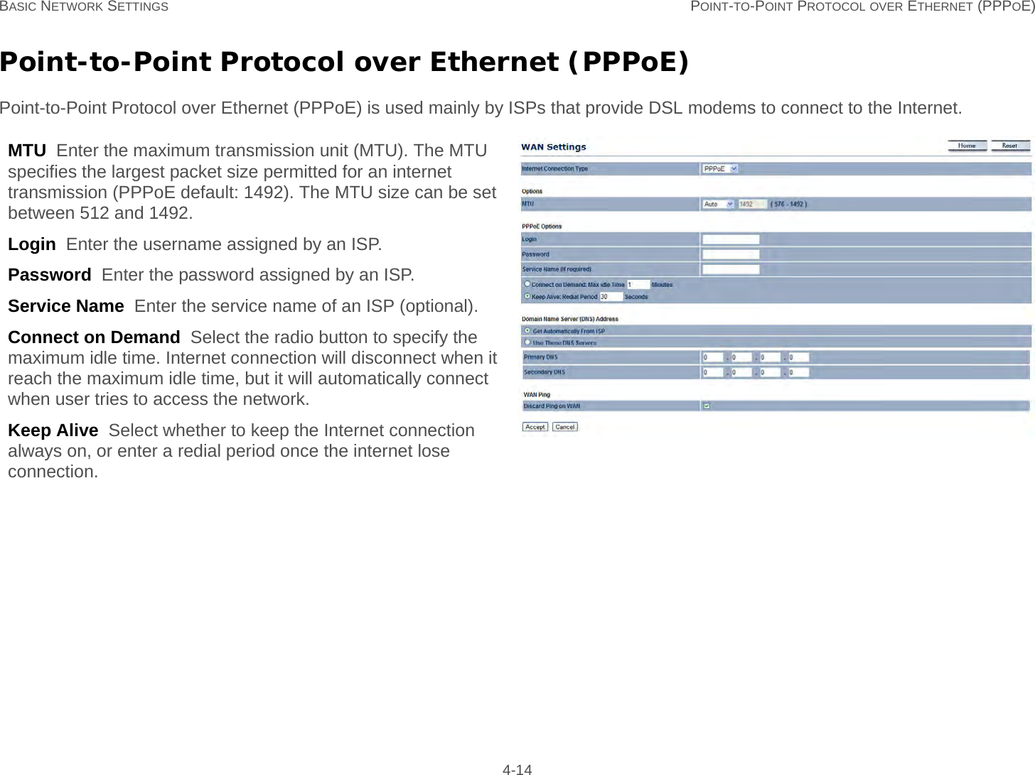 BASIC NETWORK SETTINGS POINT-TO-POINT PROTOCOL OVER ETHERNET (PPPOE) 4-14Point-to-Point Protocol over Ethernet (PPPoE)Point-to-Point Protocol over Ethernet (PPPoE) is used mainly by ISPs that provide DSL modems to connect to the Internet.MTU  Enter the maximum transmission unit (MTU). The MTU specifies the largest packet size permitted for an internet transmission (PPPoE default: 1492). The MTU size can be set between 512 and 1492.Login  Enter the username assigned by an ISP.Password  Enter the password assigned by an ISP.Service Name  Enter the service name of an ISP (optional).Connect on Demand  Select the radio button to specify the maximum idle time. Internet connection will disconnect when it reach the maximum idle time, but it will automatically connect when user tries to access the network.Keep Alive  Select whether to keep the Internet connection always on, or enter a redial period once the internet lose connection.