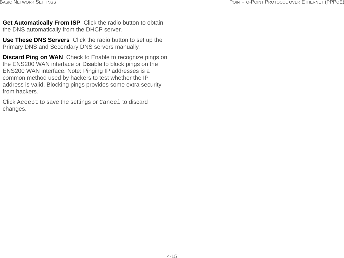 BASIC NETWORK SETTINGS POINT-TO-POINT PROTOCOL OVER ETHERNET (PPPOE) 4-15Get Automatically From ISP  Click the radio button to obtain the DNS automatically from the DHCP server.Use These DNS Servers  Click the radio button to set up the Primary DNS and Secondary DNS servers manually.Discard Ping on WAN  Check to Enable to recognize pings on the ENS200 WAN interface or Disable to block pings on the ENS200 WAN interface. Note: Pinging IP addresses is a common method used by hackers to test whether the IP address is valid. Blocking pings provides some extra security from hackers.Click Accept to save the settings or Cancel to discard changes.