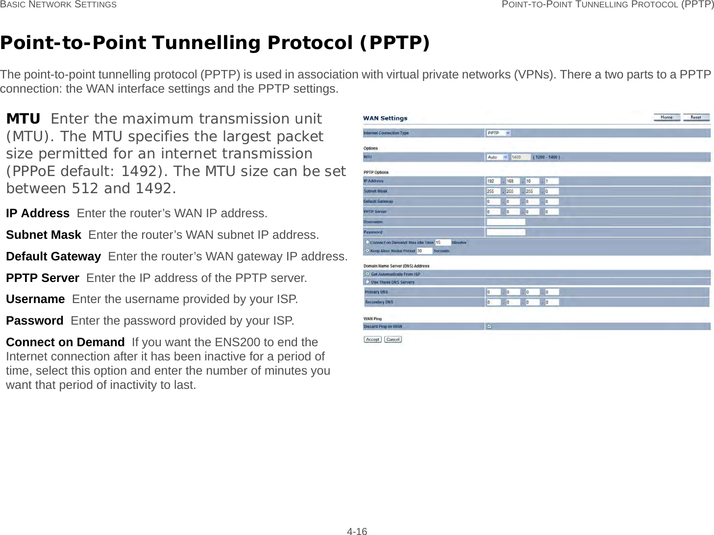 BASIC NETWORK SETTINGS POINT-TO-POINT TUNNELLING PROTOCOL (PPTP) 4-16Point-to-Point Tunnelling Protocol (PPTP)The point-to-point tunnelling protocol (PPTP) is used in association with virtual private networks (VPNs). There a two parts to a PPTP connection: the WAN interface settings and the PPTP settings.MTU  Enter the maximum transmission unit (MTU). The MTU specifies the largest packet size permitted for an internet transmission (PPPoE default: 1492). The MTU size can be set between 512 and 1492.IP Address  Enter the router’s WAN IP address.Subnet Mask  Enter the router’s WAN subnet IP address.Default Gateway  Enter the router’s WAN gateway IP address.PPTP Server  Enter the IP address of the PPTP server.Username  Enter the username provided by your ISP.Password  Enter the password provided by your ISP.Connect on Demand  If you want the ENS200 to end the Internet connection after it has been inactive for a period of time, select this option and enter the number of minutes you want that period of inactivity to last.