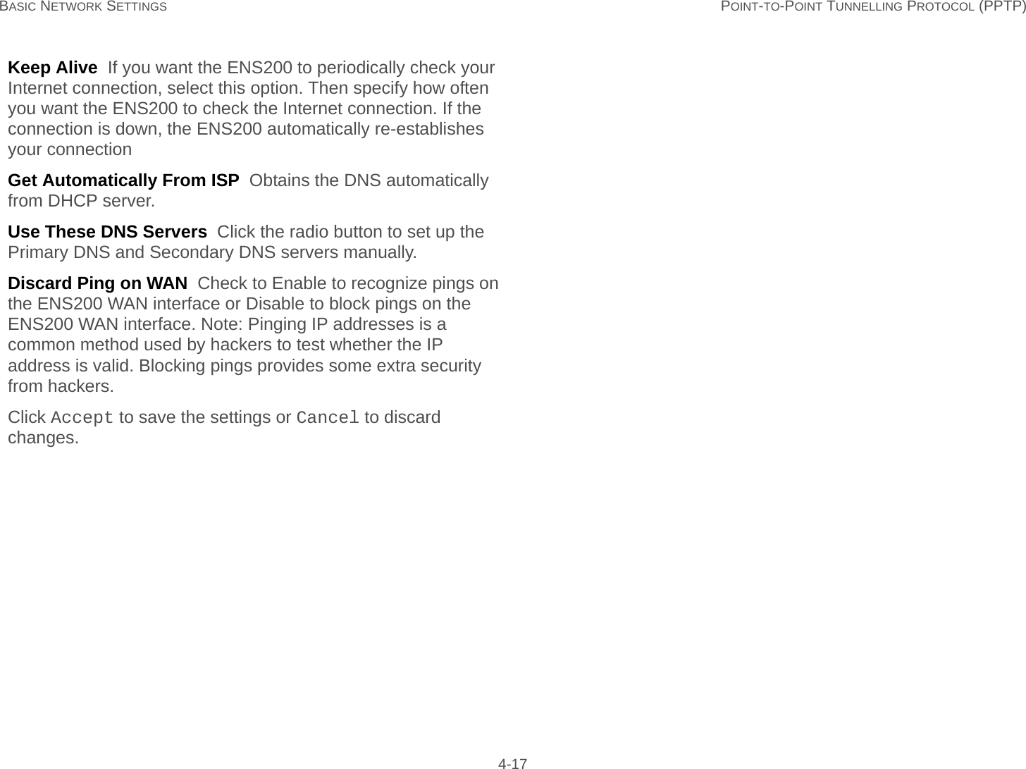 BASIC NETWORK SETTINGS POINT-TO-POINT TUNNELLING PROTOCOL (PPTP) 4-17Keep Alive  If you want the ENS200 to periodically check your Internet connection, select this option. Then specify how often you want the ENS200 to check the Internet connection. If the connection is down, the ENS200 automatically re-establishes your connectionGet Automatically From ISP  Obtains the DNS automatically from DHCP server.Use These DNS Servers  Click the radio button to set up the Primary DNS and Secondary DNS servers manually.Discard Ping on WAN  Check to Enable to recognize pings on the ENS200 WAN interface or Disable to block pings on the ENS200 WAN interface. Note: Pinging IP addresses is a common method used by hackers to test whether the IP address is valid. Blocking pings provides some extra security from hackers.Click Accept to save the settings or Cancel to discard changes.