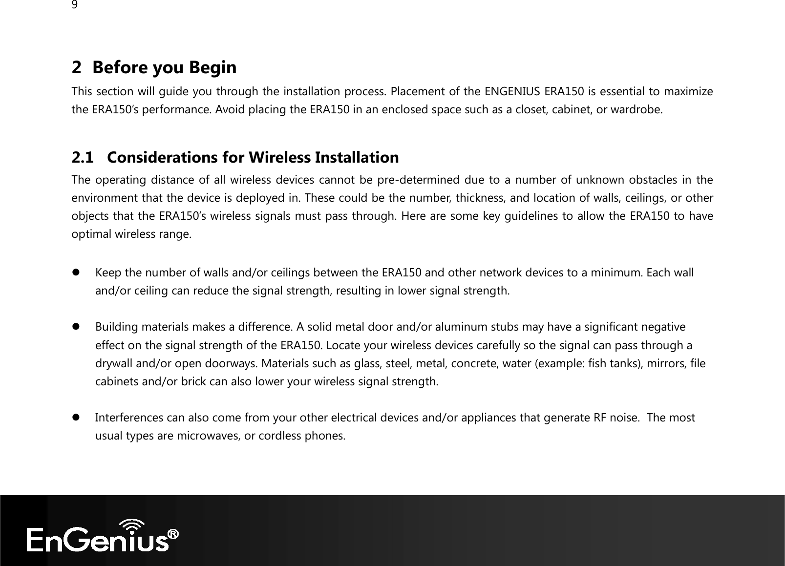 9  2 Before you Begin This section will guide you through the installation process. Placement of the ENGENIUS ERA150 is essential to maximize the ERA150’s performance. Avoid placing the ERA150 in an enclosed space such as a closet, cabinet, or wardrobe.  2.1 Considerations for Wireless Installation The operating distance of all wireless devices cannot be pre-determined due to a number of unknown obstacles in the environment that the device is deployed in. These could be the number, thickness, and location of walls, ceilings, or other objects that the ERA150’s wireless signals must pass through. Here are some key guidelines to allow the ERA150 to have optimal wireless range.   Keep the number of walls and/or ceilings between the ERA150 and other network devices to a minimum. Each wall and/or ceiling can reduce the signal strength, resulting in lower signal strength.   Building materials makes a difference. A solid metal door and/or aluminum stubs may have a significant negative effect on the signal strength of the ERA150. Locate your wireless devices carefully so the signal can pass through a drywall and/or open doorways. Materials such as glass, steel, metal, concrete, water (example: fish tanks), mirrors, file cabinets and/or brick can also lower your wireless signal strength.   Interferences can also come from your other electrical devices and/or appliances that generate RF noise.  The most usual types are microwaves, or cordless phones.  