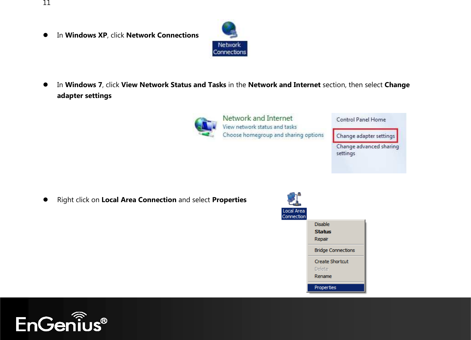 11    In Windows XP, click Network Connections     In Windows 7, click View Network Status and Tasks in the Network and Internet section, then select Change adapter settings           Right click on Local Area Connection and select Properties        