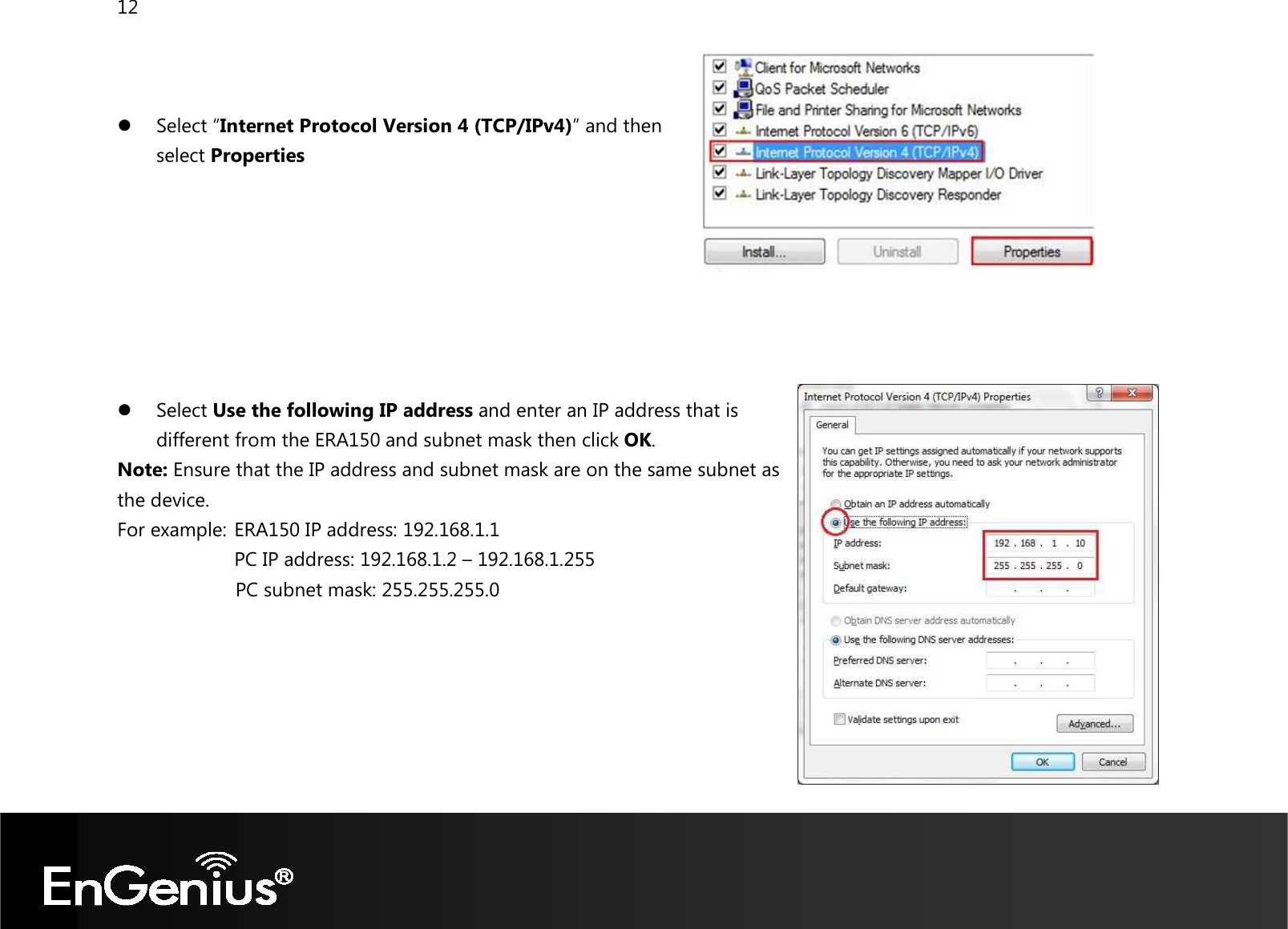 12     Select “Internet Protocol Version 4 (TCP/IPv4)” and then  select Properties         Select Use the following IP address and enter an IP address that is different from the ERA150 and subnet mask then click OK. Note: Ensure that the IP address and subnet mask are on the same subnet as the device.   For example:  ERA150 IP address: 192.168.1.1 PC IP address: 192.168.1.2 – 192.168.1.255   PC subnet mask: 255.255.255.0     