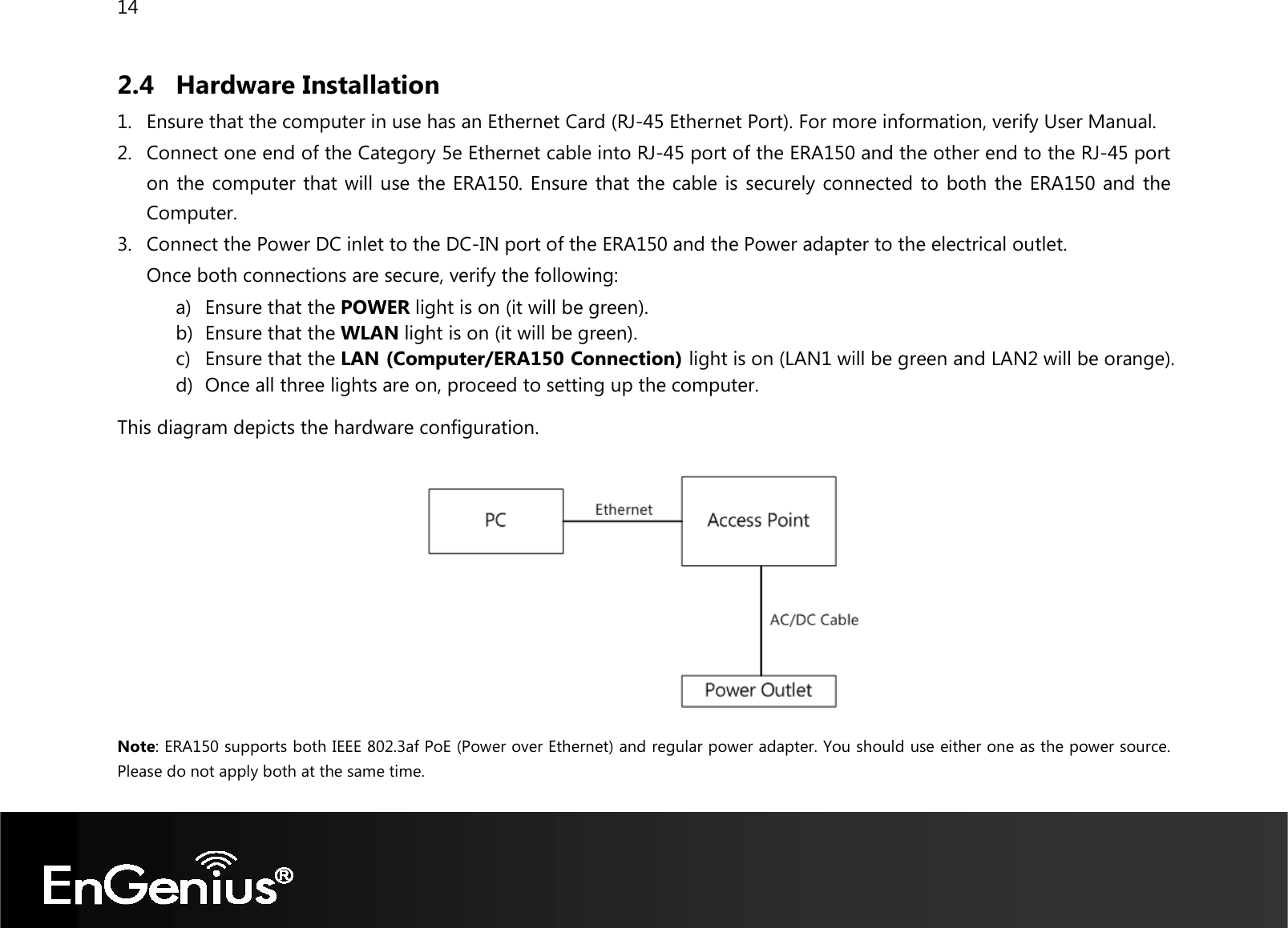 14  2.4 Hardware Installation 1. Ensure that the computer in use has an Ethernet Card (RJ-45 Ethernet Port). For more information, verify User Manual. 2. Connect one end of the Category 5e Ethernet cable into RJ-45 port of the ERA150 and the other end to the RJ-45 port on the computer that will use the ERA150. Ensure that the cable is securely connected to both the ERA150 and the Computer. 3. Connect the Power DC inlet to the DC-IN port of the ERA150 and the Power adapter to the electrical outlet. Once both connections are secure, verify the following: a) Ensure that the POWER light is on (it will be green). b) Ensure that the WLAN light is on (it will be green). c) Ensure that the LAN (Computer/ERA150 Connection) light is on (LAN1 will be green and LAN2 will be orange). d) Once all three lights are on, proceed to setting up the computer. This diagram depicts the hardware configuration.    Note: ERA150 supports both IEEE 802.3af PoE (Power over Ethernet) and regular power adapter. You should use either one as the power source. Please do not apply both at the same time.  