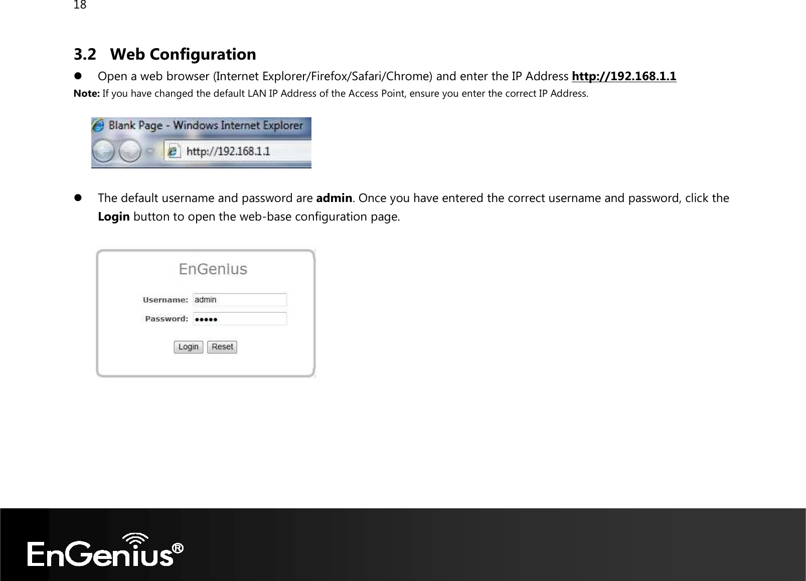 18  3.2 Web Configuration  Open a web browser (Internet Explorer/Firefox/Safari/Chrome) and enter the IP Address http://192.168.1.1 Note: If you have changed the default LAN IP Address of the Access Point, ensure you enter the correct IP Address.     The default username and password are admin. Once you have entered the correct username and password, click the Login button to open the web-base configuration page.         