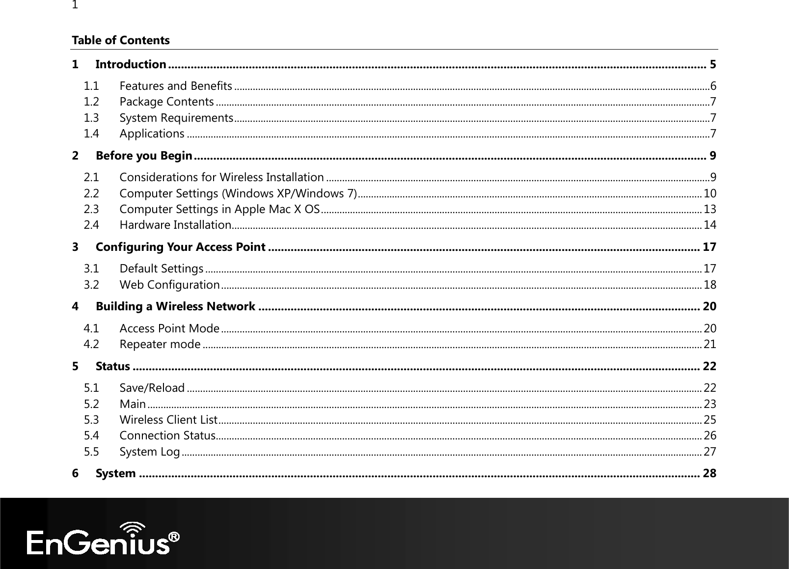 1  Table of Contents 1 Introduction ....................................................................................................................................................................... 5 1.1 Features and Benefits ..................................................................................................................................................................................... 6 1.2 Package Contents ............................................................................................................................................................................................ 7 1.3 System Requirements ..................................................................................................................................................................................... 7 1.4 Applications ....................................................................................................................................................................................................... 7 2 Before you Begin ............................................................................................................................................................... 9 2.1 Considerations for Wireless Installation .................................................................................................................................................. 9 2.2 Computer Settings (Windows XP/Windows 7) ................................................................................................................................... 10 2.3 Computer Settings in Apple Mac X OS ................................................................................................................................................. 13 2.4 Hardware Installation ................................................................................................................................................................................... 14 3 Configuring Your Access Point ...................................................................................................................................... 17 3.1 Default Settings ............................................................................................................................................................................................. 17 3.2 Web Configuration ....................................................................................................................................................................................... 18 4 Building a Wireless Network ......................................................................................................................................... 20 4.1 Access Point Mode ....................................................................................................................................................................................... 20 4.2 Repeater mode .............................................................................................................................................................................................. 21 5 Status ................................................................................................................................................................................ 22 5.1 Save/Reload .................................................................................................................................................................................................... 22 5.2 Main ................................................................................................................................................................................................................... 23 5.3 Wireless Client List ........................................................................................................................................................................................ 25 5.4 Connection Status ......................................................................................................................................................................................... 26 5.5 System Log ...................................................................................................................................................................................................... 27 6 System .............................................................................................................................................................................. 28 