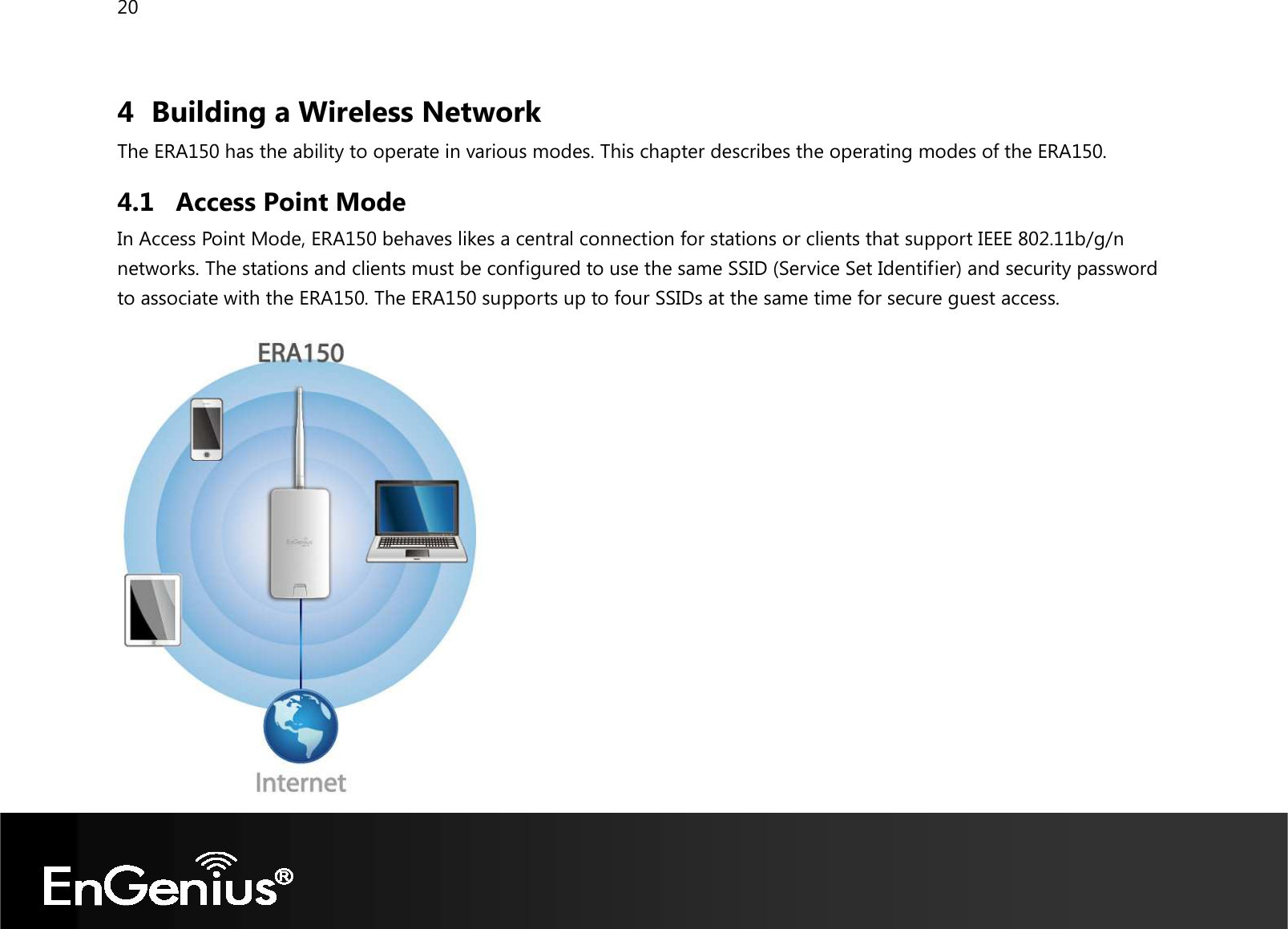 20  4 Building a Wireless Network The ERA150 has the ability to operate in various modes. This chapter describes the operating modes of the ERA150. 4.1 Access Point Mode In Access Point Mode, ERA150 behaves likes a central connection for stations or clients that support IEEE 802.11b/g/n networks. The stations and clients must be configured to use the same SSID (Service Set Identifier) and security password to associate with the ERA150. The ERA150 supports up to four SSIDs at the same time for secure guest access.        