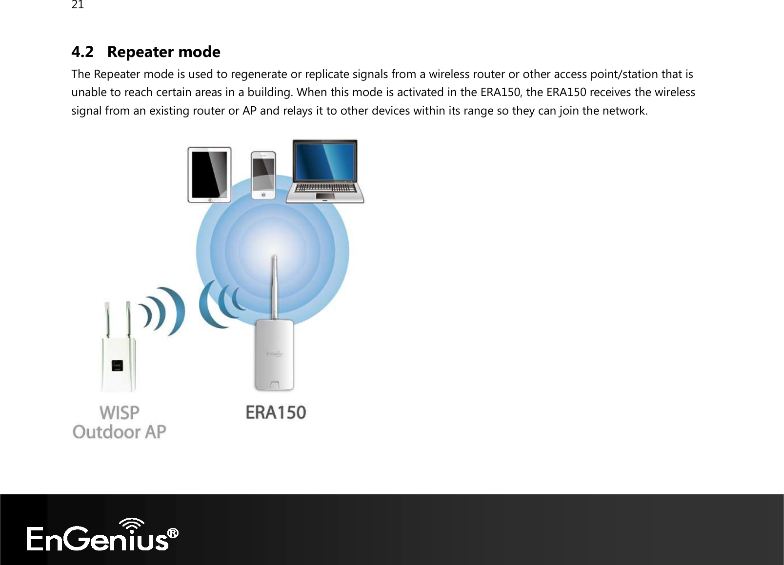 21  4.2 Repeater mode The Repeater mode is used to regenerate or replicate signals from a wireless router or other access point/station that is unable to reach certain areas in a building. When this mode is activated in the ERA150, the ERA150 receives the wireless signal from an existing router or AP and relays it to other devices within its range so they can join the network.    