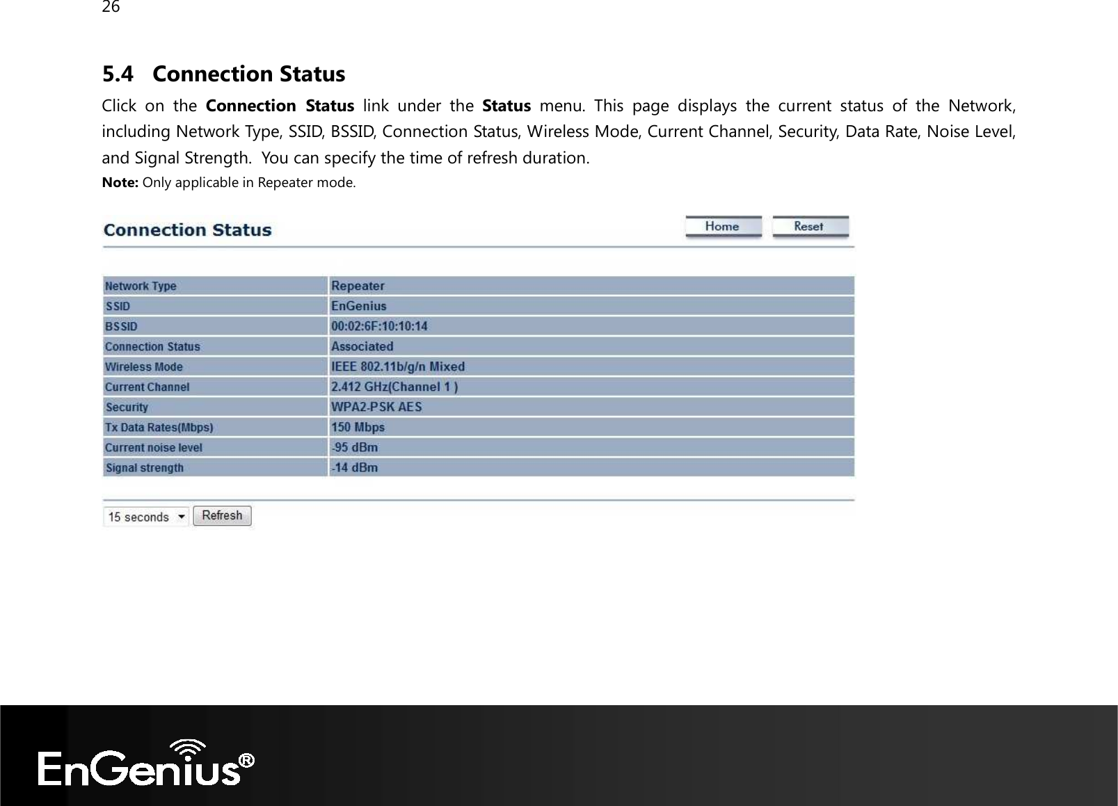 26  5.4 Connection Status Click  on  the  Connection  Status  link  under  the  Status  menu.  This  page  displays  the  current  status  of  the  Network, including Network Type, SSID, BSSID, Connection Status, Wireless Mode, Current Channel, Security, Data Rate, Noise Level, and Signal Strength.  You can specify the time of refresh duration. Note: Only applicable in Repeater mode.     