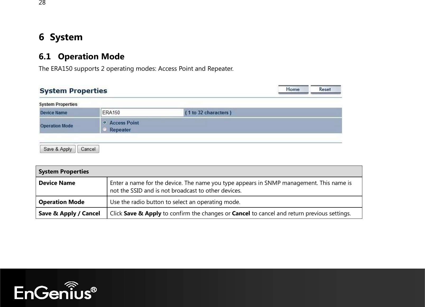 28  6 System 6.1 Operation Mode The ERA150 supports 2 operating modes: Access Point and Repeater.    System Properties Device Name Enter a name for the device. The name you type appears in SNMP management. This name is not the SSID and is not broadcast to other devices. Operation Mode Use the radio button to select an operating mode. Save &amp; Apply / Cancel Click Save &amp; Apply to confirm the changes or Cancel to cancel and return previous settings.  