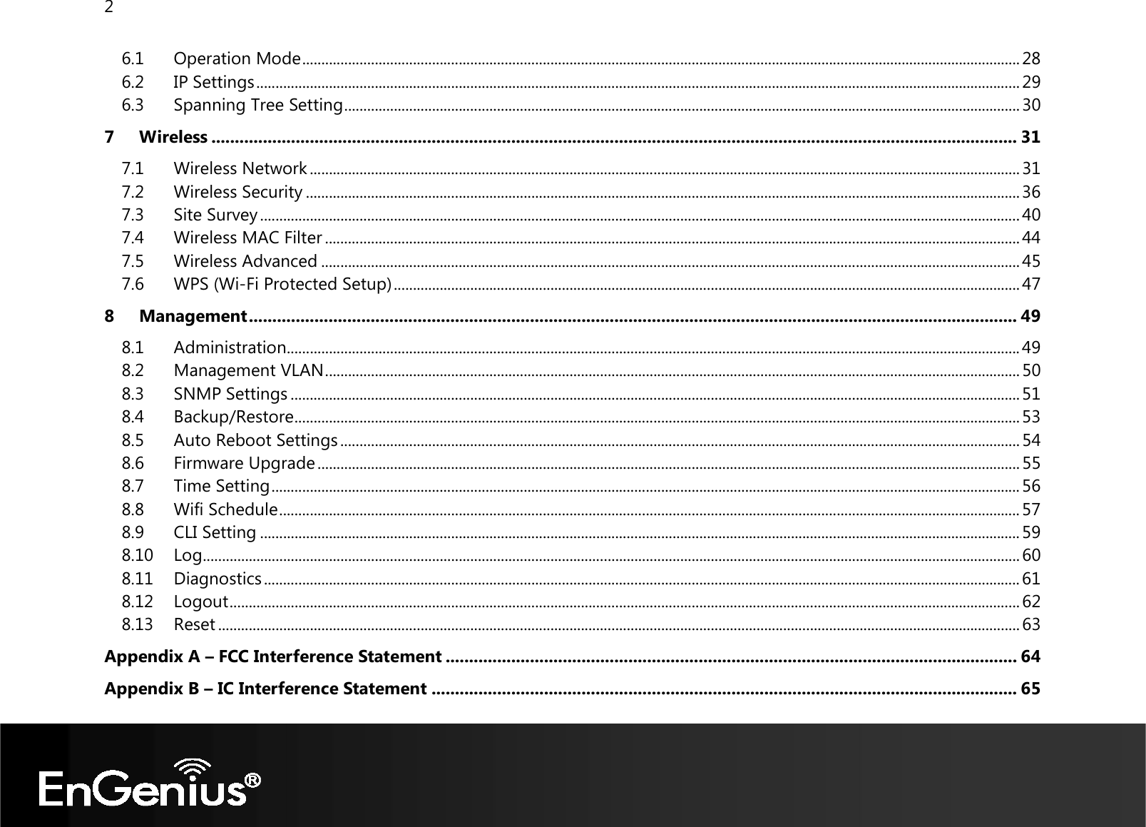 2  6.1 Operation Mode ............................................................................................................................................................................................ 28 6.2 IP Settings ........................................................................................................................................................................................................ 29 6.3 Spanning Tree Setting ................................................................................................................................................................................. 30 7 Wireless ............................................................................................................................................................................ 31 7.1 Wireless Network .......................................................................................................................................................................................... 31 7.2 Wireless Security ........................................................................................................................................................................................... 36 7.3 Site Survey ....................................................................................................................................................................................................... 40 7.4 Wireless MAC Filter ...................................................................................................................................................................................... 44 7.5 Wireless Advanced ....................................................................................................................................................................................... 45 7.6 WPS (Wi-Fi Protected Setup) .................................................................................................................................................................... 47 8 Management .................................................................................................................................................................... 49 8.1 Administration ................................................................................................................................................................................................ 49 8.2 Management VLAN ...................................................................................................................................................................................... 50 8.3 SNMP Settings ............................................................................................................................................................................................... 51 8.4 Backup/Restore .............................................................................................................................................................................................. 53 8.5 Auto Reboot Settings .................................................................................................................................................................................. 54 8.6 Firmware Upgrade ........................................................................................................................................................................................ 55 8.7 Time Setting .................................................................................................................................................................................................... 56 8.8 Wifi Schedule .................................................................................................................................................................................................. 57 8.9 CLI Setting ....................................................................................................................................................................................................... 59 8.10 Log ...................................................................................................................................................................................................................... 60 8.11 Diagnostics ...................................................................................................................................................................................................... 61 8.12 Logout ............................................................................................................................................................................................................... 62 8.13 Reset .................................................................................................................................................................................................................. 63 Appendix A – FCC Interference Statement .......................................................................................................................... 64 Appendix B – IC Interference Statement ............................................................................................................................. 65 